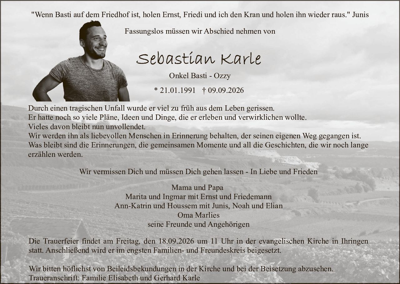 <p>"Wenn Basti auf dem Friedhof ist, holen Ernst, Friedi und ich den Kran und holen ihn wieder raus." Junis</p>

<p>Fassungslos müssen wir Abschied nehmen von<br>Onkel Basti - Ozzy<br>* 21.01.1991 † 09.09.2026</p>

<p>Durch einen tragischen Unfall wurde er viel zu früh aus dem Leben gerissen.</p>

<p>Er hatte noch so viele Pläne, Ideen und Dinge, die er erleben und verwirklichen wollte.<br>Vieles davon bleibt nun unvollendet.</p>

<p>Wir werden ihn als liebevollen Menschen in Erinnerung behalten, der seinen eigenen Weg gegangen ist.</p>

<p>Was bleibt sind die Erinnerungen, die gemeinsamen Momente und all die Geschichten, die wir noch lange erzählen werden.</p>

<p>Mama und Papa<br>Marita und Ingmar mit Ernst und Friedemann<br>Ann-Katrin und Houssem mit Junis, Noah und Elia<br>Oma Marlies<br>seine Freunde und Angehörigen</p>

<p>Die Trauerfeier findet am Freitag, den 18.09.2026 um 11 Uhr in der evangelischen Kirche in Ihringen statt. Anschließend wird er im engsten Familien- und Freundeskreis beigesetzt.</p>

<p>Wir bitten höflichst von Beileidsbekundungen in der Kirche und bei der Beisetzung abzusehen.</p>

<p>Traueranschrift: Familie Elisabeth und Gerhard Karle</p>

<p>Wir vermissen Dich und müssen Dich gehen lassen - In Liebe und Frieden</p>