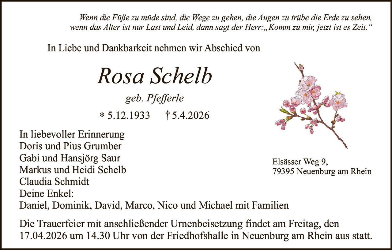 Wenn die Füße zu müde sind, die Wege zu gehen, die Augen zu trübe die Erde zu sehen,
wenn das Alter ist nur Last und Leid, dann sagt der Herr:„Komm zu mir, jetzt ist es Zeit.“

In Liebe und Dankbarkeit nehmen wir Abschied von

Rosa Schelb
geb. Pfefferle

* 5.12.1933

† 5.4.2026

In liebevoller Erinnerung
Doris und Pius Grumber
Gabi und Hansjörg Saur
Elsässer Weg 9,
Markus und Heidi Schelb
79395 Neuenburg am Rhein
Claudia Schmidt
Deine Enkel:
Daniel, Dominik, David, Marco, Nico und Michael mit Familien
Die Trauerfeier mit anschließender Urnenbeisetzung findet am Freitag, den
17.04.2026 um 14.30 Uhr von der Friedhofshalle in Neuenburg am Rhein aus statt.