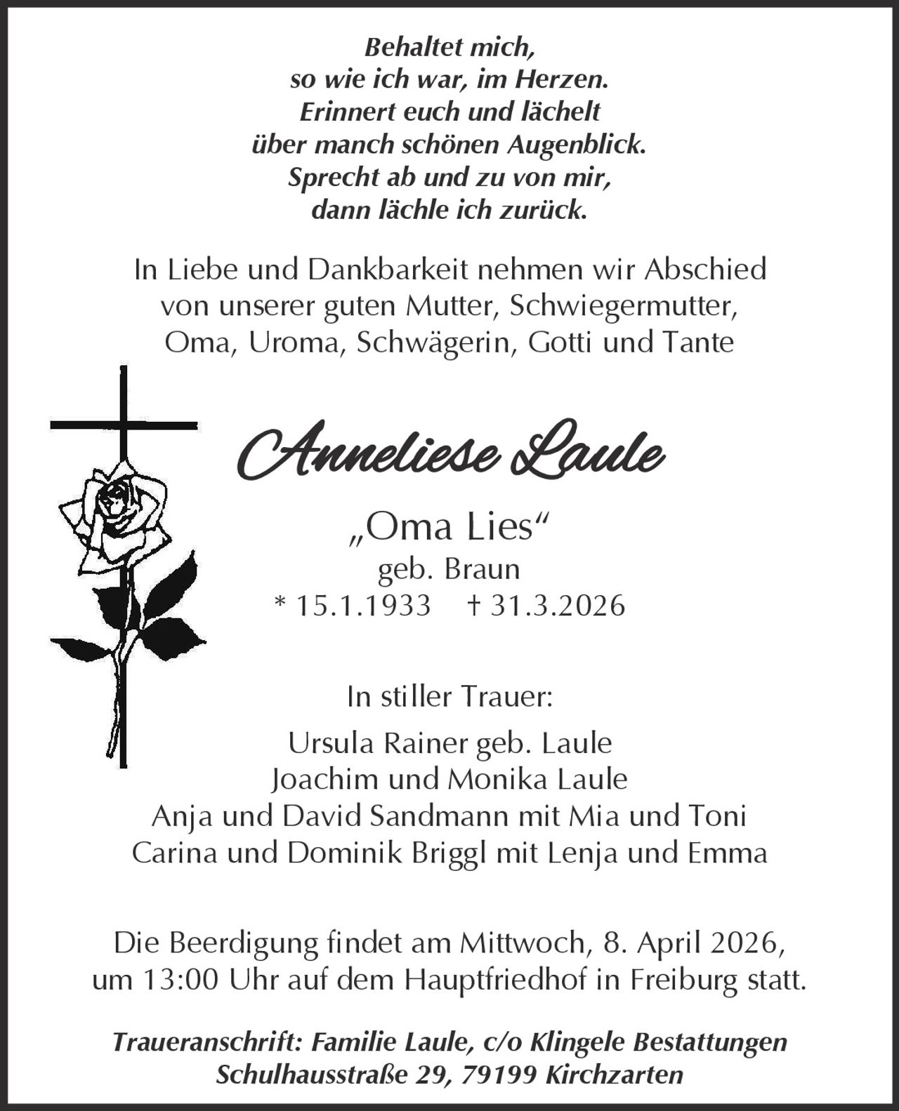 Behaltet mich,
so wie ich war, im Herzen.
Erinnert euch und lächelt
über manch schönen Augenblick.
Sprecht ab und zu von mir,
dann lächle ich zurück.

In Liebe und Dankbarkeit nehmen wir Abschied
von unserer guten Mutter, Schwiegermutter,
Oma, Uroma, Schwägerin, Gotti und Tante

Anneliese Laule
„Oma Lies“
geb. Braun
* 15.1.1933 † 31.3.2026
In stiller Trauer:

Ursula Rainer geb. Laule
Joachim und Monika Laule
Anja und David Sandmann mit Mia und Toni
Carina und Dominik Briggl mit Lenja und Emma
Die Beerdigung findet am Mittwoch, 8. April 2026,
um 13:00 Uhr auf dem Hauptfriedhof in Freiburg statt.
Traueranschrift: Familie Laule, c/o Klingele Bestattungen
Schulhausstraße 29, 79199 Kirchzarten