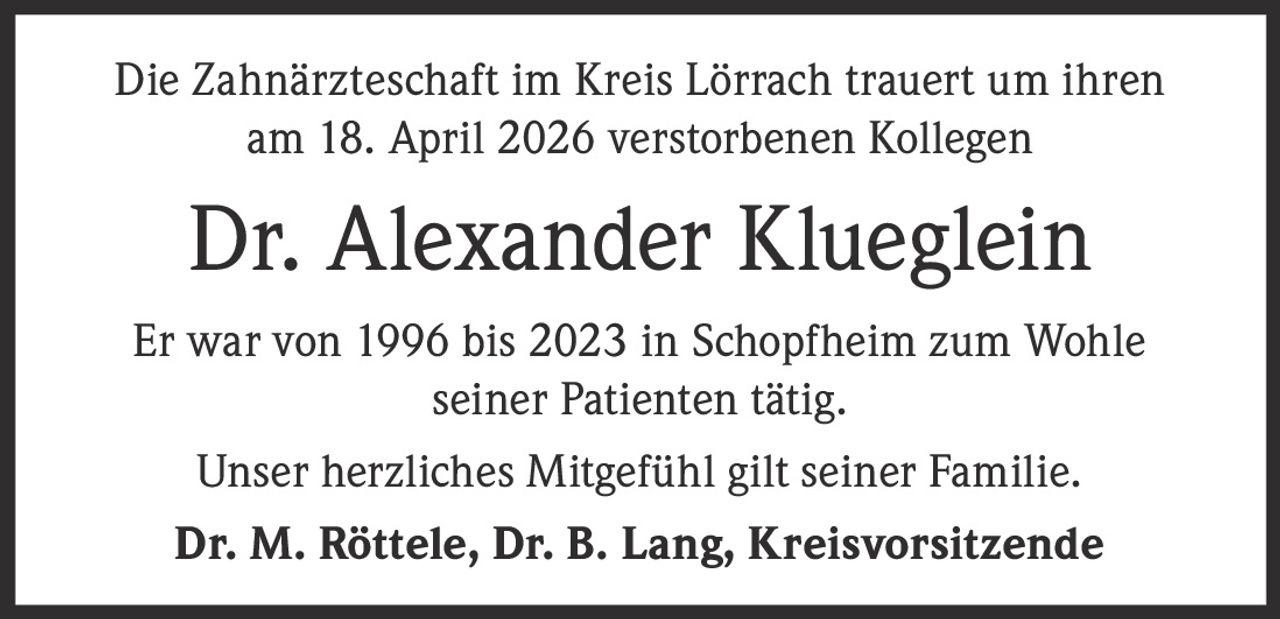 <p>Die Zahnärzteschaft im Kreis Lörrach trauert um ihren <br>am 18. April 2026 verstorbenen Kollegen</p><p><strong>Dr. Alexander Klueglein</strong></p><p>Er war von 1996 bis 2023 in Schopfheim zum Wohle <br>seiner Patienten tätig.</p><p>Unser herzliches Mitgefühl gilt seiner Familie.</p><p><strong>Dr. M. Röttele, Dr. B. Lang, Kreisvorsitzende</strong></p>