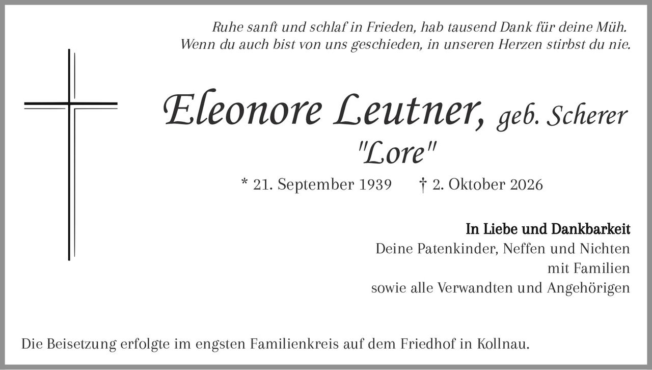 <p><i>Ruhe sanft und schlaf in Frieden, hab tausend Dank für deine Müh.</i><br><i>Wenn du auch bist von uns geschieden, in unseren Herzen stirbst du nie.</i></p><p><strong>Eleonore Leutner, geb. Scherer</strong><br>"Lore"<br>* 21. September 1939     † 2. Oktober 2026</p><p>In Liebe und Dankbarkeit<br>Deine Patenkinder, Neffen und Nichten<br>mit Familien<br>sowie alle Verwandten und Angehörigen</p><p>Die Beisetzung erfolgte im engsten Familienkreis auf dem Friedhof in Kollnau.</p>