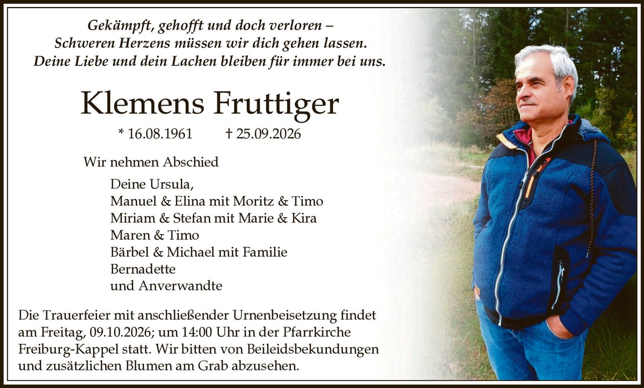 <p><i>Gekämpft, gehofft und doch verloren – Schweren Herzens müssen wir dich gehen lassen. Deine Liebe und dein Lachen bleiben für immer bei uns.</i></p>

<p><strong>Klemens Fruttiger</strong><br>
* 16.08.1961 &nbsp; † 25.09.2026</p>

<p><strong>Wir nehmen Abschied</strong><br>
Deine Ursula,<br>
Manuel & Elina mit Moritz & Timo<br>
Miriam & Stefan mit Marie & Kira<br>
Maren & Timo<br>
Bärbel & Michael mit Familie<br>
Bernadette<br>
und Anverwandte</p>

<p>Die Trauerfeier mit anschließender Urnenbeisetzung findet am Freitag, 09.10.2026; um 14:00 Uhr in der Pfarrkirche Freiburg-Kappel statt. Wir bitten von Beileidsbekundungen und zusätzlichen Blumen am Grab abzusehen.</p>