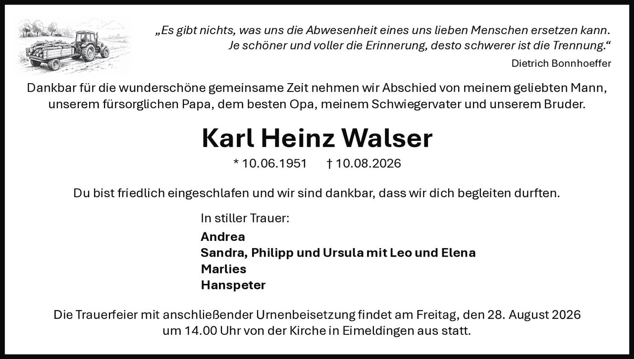 <p>„Es gibt nichts, was uns die Abwesenheit eines uns lieben Menschen ersetzen kann. Je schöner und voller die Erinnerung, desto schwerer ist die Trennung."</p>

<p>Dankbar für die wunderschöne gemeinsame Zeit nehmen wir Abschied von meinem geliebten Mann, unserem fürsorglichen Papa, dem besten Opa, meinem Schwiegervater und unserem Bruder.</p>

<p><strong>Karl Heinz Walser</strong> * 10.06.1951 † 10.08.2026</p>

<p>Du bist friedlich eingeschlafen und wir sind dankbar, dass wir dich begleiten durften.</p>

<p>In stiller Trauer:<br>
Andrea<br>
Sandra, Philipp und Ursula mit Leo und Elena<br>
Marlies<br>
Hanspeter</p>

<p>Die Trauerfeier mit anschließender Urnenbeisetzung findet am Freitag, den 28. August 2026 um 14.00 Uhr von der Kirche in Eimeldingen aus statt.</p>

<p><i>„Es gibt nichts, was uns die Abwesenheit eines uns lieben Menschen ersetzen kann. Je schöner und voller die Erinnerung, desto schwerer ist die Trennung."</i><br>
Dietrich Bonnhoeffer</p>