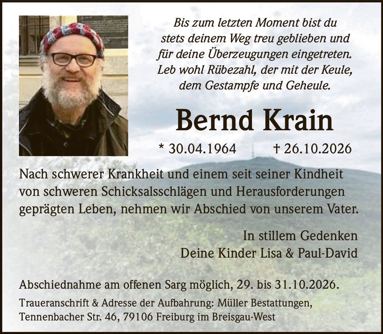 <p><i>Bis zum letzten Moment bist du stets deinem Weg treu geblieben und für deine Überzeugungen eingetreten. Leb wohl Rübezahl, der mit der Keule, dem Gestampfe und Geheule.</i></p><p><strong>Bernd Krain</strong><br>* 30.04.1964 † 26.10.2026</p><p>Nach schwerer Krankheit und einem seit seiner Kindheit von schweren Schicksalsschlägen und Herausforderungen geprägten Leben, nehmen wir Abschied von unserem Vater.</p><p>In stillem Gedenken<br>Deine Kinder Lisa & Paul-David</p><p>Abschiednahme am offenen Sarg möglich, 29. bis 31.10.2026.<br>Traueranschrift & Adresse der Aufbahrung: Müller Bestattungen, Tennenbacher Str. 46, 79106 Freiburg im Breisgau-West</p>