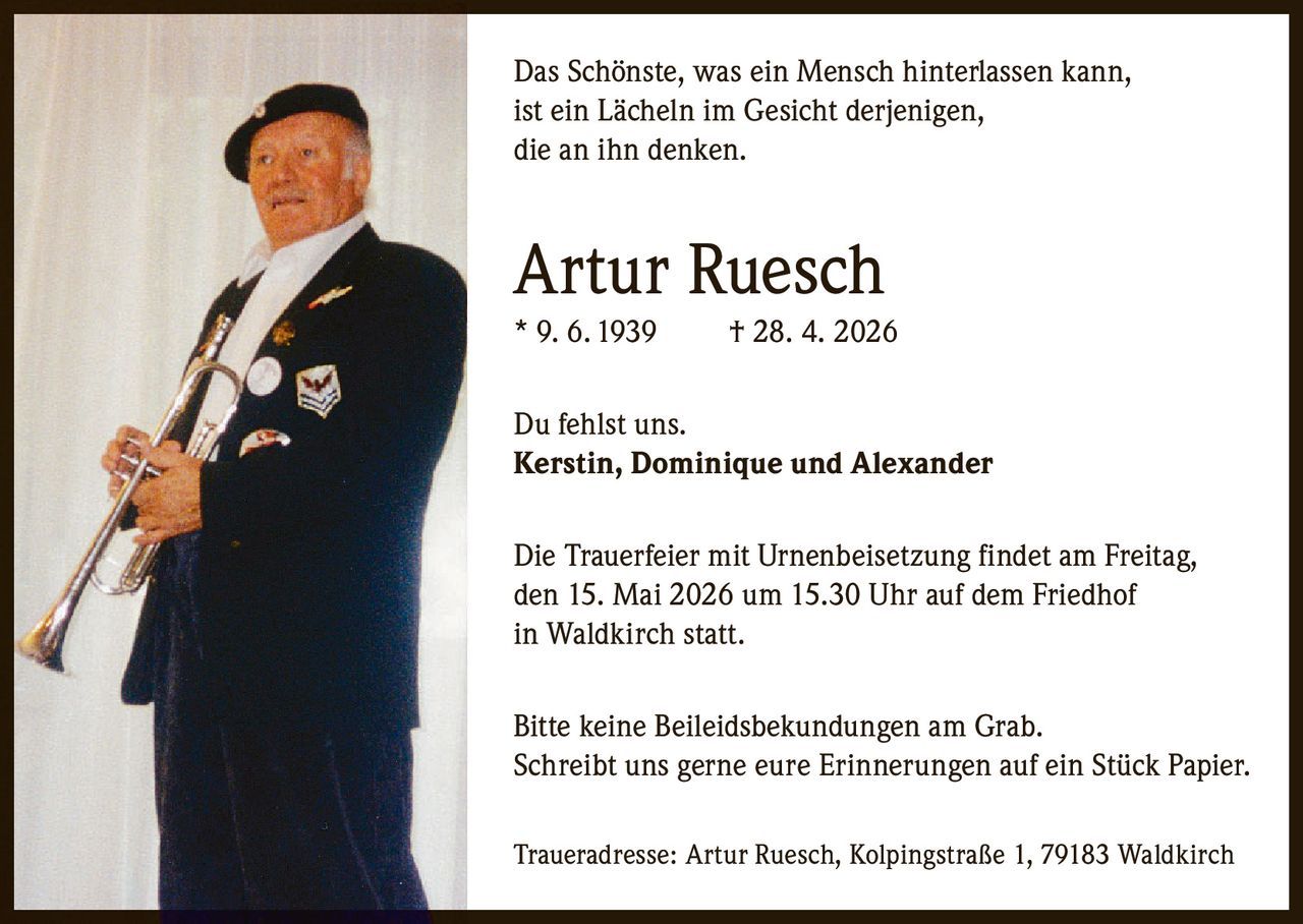 <p>Das Schönste, was ein Mensch hinterlassen kann, ist ein Lächeln im Gesicht derjenigen, die an ihn denken.</p><p><strong>Artur Ruesch</strong><br>* 9. 6. 1939 † 28. 4. 2026</p><p>Du fehlst uns.<br><strong>Kerstin, Dominique und Alexander</strong></p><p>Die Trauerfeier mit Urnenbeisetzung findet am Freitag, den 15. Mai 2026 um 15.30 Uhr auf dem Friedhof in Waldkirch statt.</p><p>Bitte keine Beileidsbekundungen am Grab. Schreibt uns gerne eure Erinnerungen auf ein Stück Papier.</p><p>Traueradresse: Artur Ruesch, Kolpingstraße 1, 79183 Waldkirch</p>