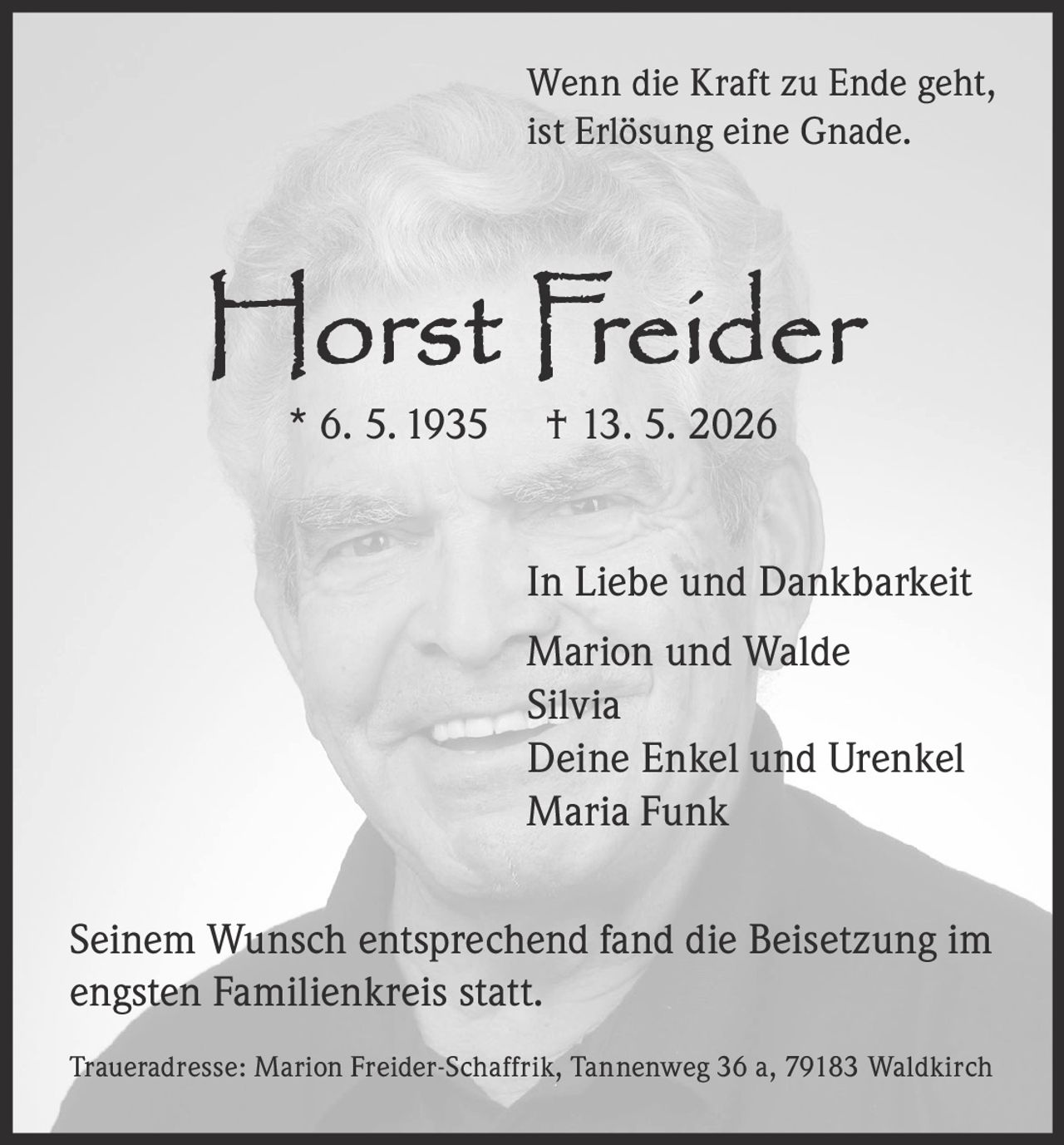 <p><i>Wenn die Kraft zu Ende geht, ist Erlösung eine Gnade.</i></p>

<p><strong>Horst Freider</strong><br>
* 6. 5. 1935 † 13. 5. 2026</p>

<p><strong>In Liebe und Dankbarkeit</strong><br>
Marion und Walde<br>
Silvia<br>
Deine Enkel und Urenkel<br>
Maria Funk</p>

<p>Seinem Wunsch entsprechend fand die Beisetzung im engsten Familienkreis statt.</p>

<p>Traueradresse: Marion Freider-Schaffrik, Tannenweg 36 a, 79183 Waldkirch</p>
