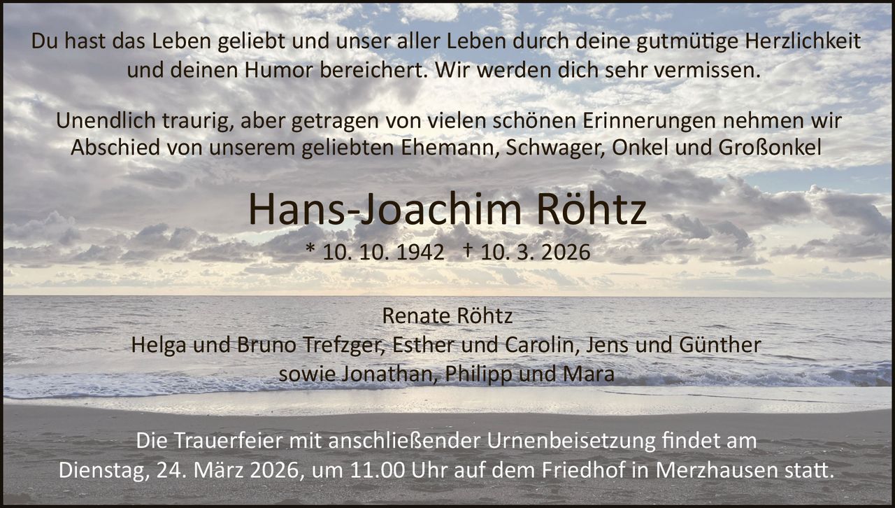 Du hast das Leben geliebt und unser aller Leben durch deine gutmü�ge Herzlichkeit
und deinen Humor bereichert. Wir werden dich sehr vermissen.
Unendlich traurig, aber getragen von vielen schönen Erinnerungen nehmen wir
Abschied von unserem geliebten Ehemann, Schwager, Onkel und Großonkel

Hans­Joachim Röhtz
* 10. 10. 1942 † 10. 3. 2026
Renate Röhtz
Helga und Bruno Trefzger, Esther und Carolin, Jens und Günther
sowie Jonathan, Philipp und Mara
Die Trauerfeier mit anschließender Urnenbeisetzung ﬁndet am
Dienstag, 24. März 2026, um 11.00 Uhr auf dem Friedhof in Merzhausen sta�.