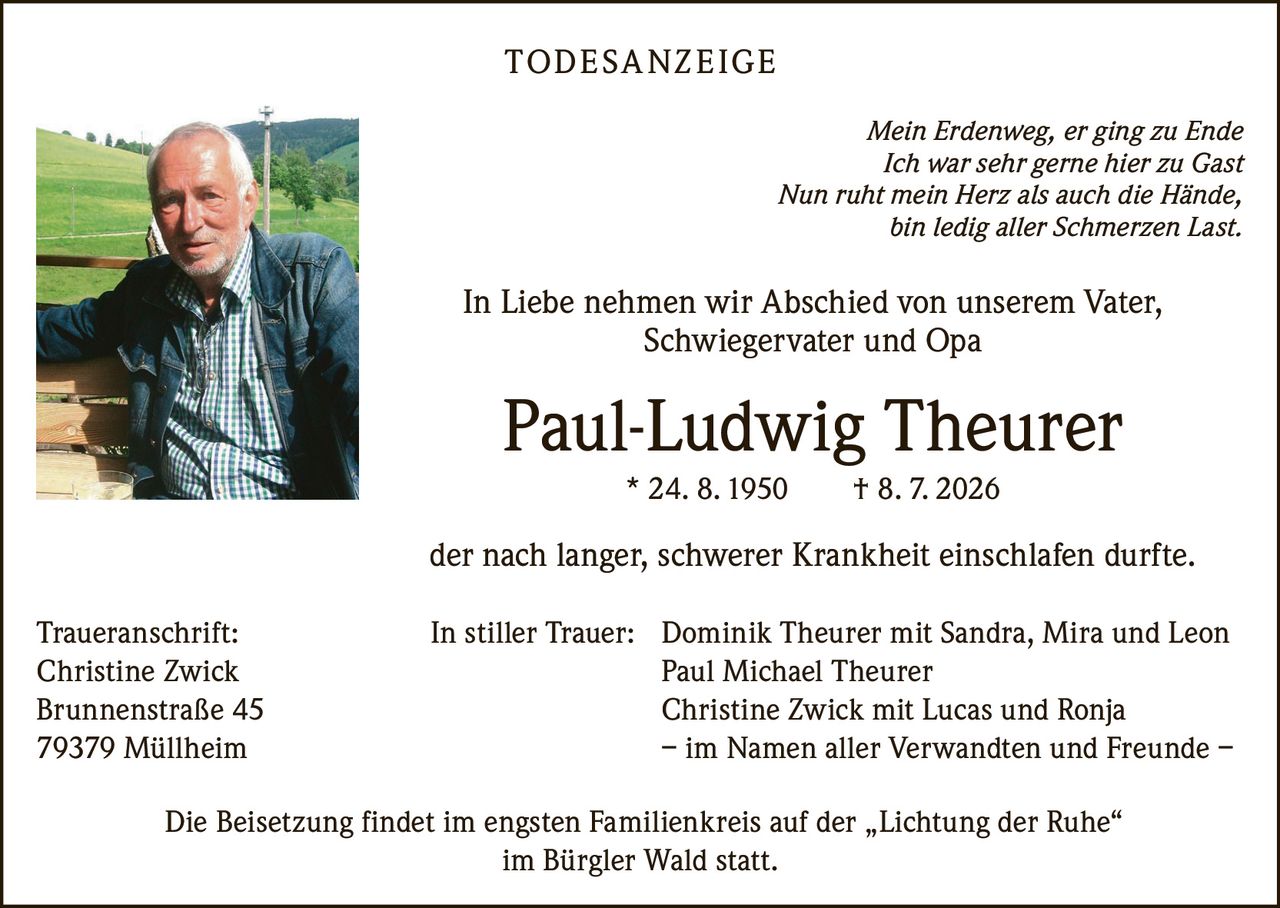 <p><i>Mein Erdenweg, er ging zu Ende<br/>Ich war sehr gerne hier zu Gast<br/>Nun ruht mein Herz als auch die Hände,<br/>bin ledig aller Schmerzen Last.</i></p>

<p>In Liebe nehmen wir Abschied von unserem Vater, Schwiegervater und Opa</p>

<p><strong>Paul-Ludwig Theurer</strong><br/>* 24. 8. 1950 † 8. 7. 2026</p>

<p>der nach langer, schwerer Krankheit einschlafen durfte.</p>

<p><strong>In stiller Trauer:</strong> Dominik Theurer mit Sandra, Mira und Leon<br/>Paul Michael Theurer<br/>Christine Zwick mit Lucas und Ronja<br/>– im Namen aller Verwandten und Freunde –</p>

<p>Die Beisetzung findet im engsten Familienkreis auf der „Lichtung der Ruhe" im Bürgler Wald statt.</p>

<p><strong>Traueranschrift:</strong><br/>Christine Zwick<br/>Brunnenstraße 45<br/>79379 Müllheim</p>