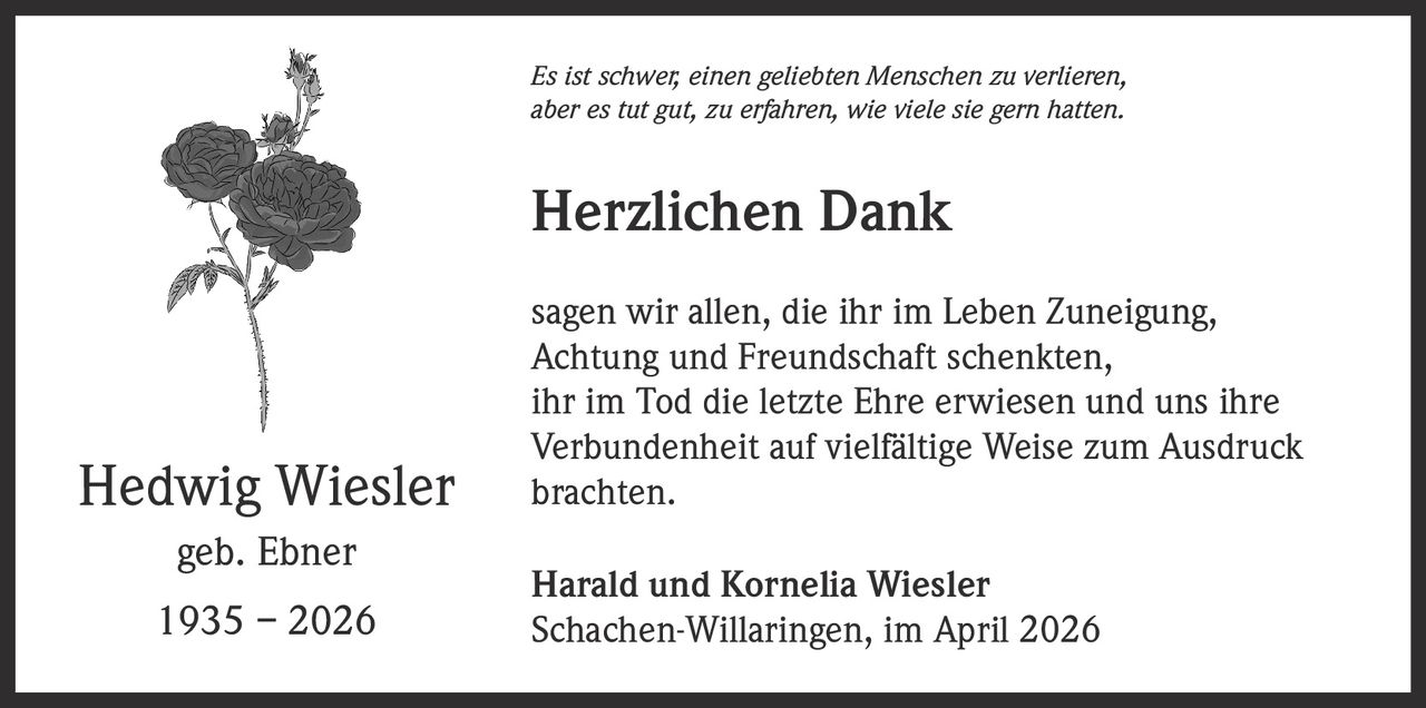 Es ist schwer, einen geliebten Menschen zu verlieren,
aber es tut gut, zu erfahren, wie viele sie gern hatten.

Herzlichen Dank

Hedwig Wiesler
geb. Ebner
1935 – 2026

sagen wir allen, die ihr im Leben Zuneigung,
Achtung und Freundschaft schenkten,
ihr im Tod die letzte Ehre erwiesen und uns ihre
Verbundenheit auf vielfältige Weise zum Ausdruck
brachten.
Harald und Kornelia Wiesler
Schachen-Willaringen, im April 2026