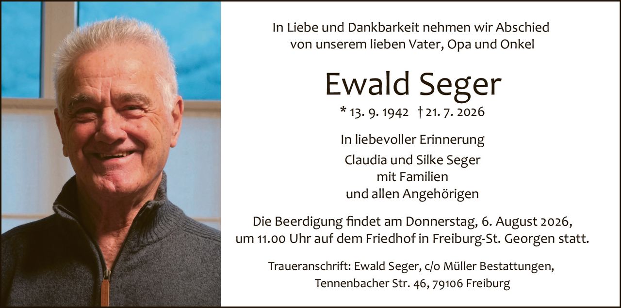 <p>In liebevoller Erinnerung</p>

<p>Claudia und Silke Seger<br/>
mit Familien<br/>
und allen Angehörigen</p>

<p>In Liebe und Dankbarkeit nehmen wir Abschied<br/>
von unserem lieben Vater, Opa und Onkel</p>

<p><strong>Ewald Seger</strong><br/>
* 13. 9. 1942 † 21. 7. 2026</p>

<p>Die Beerdigung findet am Donnerstag, 6. August 2026,<br/>
um 11.00 Uhr auf dem Friedhof in Freiburg-St. Georgen statt.</p>

<p>Traueranschrift: Ewald Seger, c/o Müller Bestattungen,<br/>
Tennenbacher Str. 46, 79106 Freiburg</p>