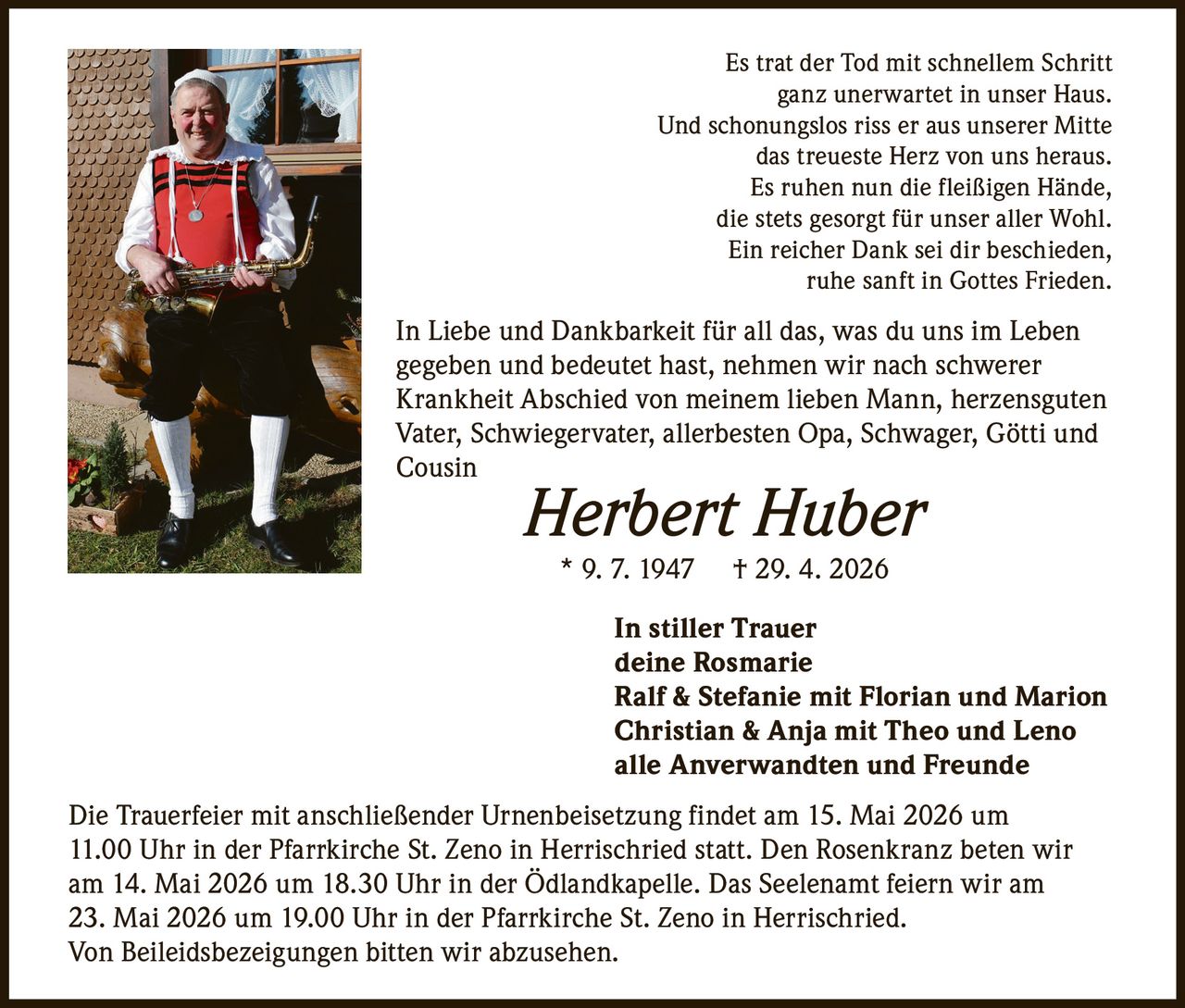 <p>Es trat der Tod mit schnellem Schritt <br>ganz unerwartet in unser Haus.<br>Und schonungslos riss er aus unserer Mitte <br>das treueste Herz von uns heraus.<br>Es ruhen nun die fleißigen Hände,<br>die stets gesorgt für unser aller Wohl.<br>Ein reicher Dank sei dir beschieden,<br>ruhe sanft in Gottes Frieden.</p><p>In Liebe und Dankbarkeit für all das, was du uns im Leben <br>gegeben und bedeutet hast, nehmen wir nach schwerer <br>Krankheit Abschied von meinem lieben Mann, herzensguten <br>Vater, Schwiegervater, allerbesten Opa, Schwager, Götti und <br>Cousin</p><p><strong>Herbert Huber</strong><br>* 9. 7. 1947 † 29. 4. 2026</p><p>In stiller Trauer<br>deine Rosmarie<br>Ralf & Stefanie mit Florian und Marion<br>Christian & Anja mit Theo und Leno<br>alle Anverwandten und Freunde</p><p>Die Trauerfeier mit anschließender Urnenbeisetzung findet am 15. Mai 2026 um <br>11.00 Uhr in der Pfarrkirche St. Zeno in Herrischried statt. Den Rosenkranz beten wir <br>am 14. Mai 2026 um 18.30 Uhr in der Ödlandkapelle. Das Seelenamt feiern wir am <br>23. Mai 2026 um 19.00 Uhr in der Pfarrkirche St. Zeno in Herrischried.<br>Von Beileidsbezeigungen bitten wir abzusehen.</p>