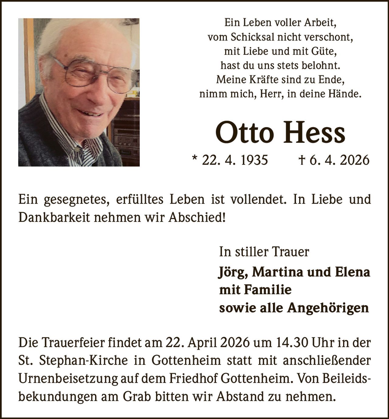 Ein Leben voller Arbeit,
vom Schicksal nicht verschont,
mit Liebe und mit Güte,
hast du uns stets belohnt.
Meine Kräfte sind zu Ende,
nimm mich, Herr, in deine Hände.

Otto Hess
* 22. 4. 1935   † 6. 4. 2026
Ein gesegnetes, erfülltes Leben ist vollendet. In Liebe und
Dankbarkeit nehmen wir Abschied!
In stiller Trauer
Jörg, Martina und Elena
mit Familie
sowie alle Angehörigen
Die Trauerfeier findet am 22. April 2026 um 14.30 Uhr in der
St. Stephan-Kirche in Gottenheim statt mit anschließender
Urnenbeisetzung auf dem Friedhof Gottenheim. Von Beileidsbekundungen am Grab bitten wir Abstand zu nehmen.