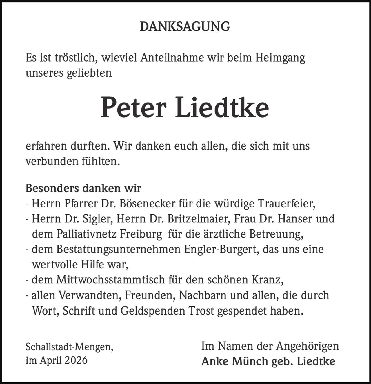 DANKSAGUNG
Es ist tröstlich, wieviel Anteilnahme wir beim Heimgang
unseres geliebten

Peter Liedtke
erfahren durften. Wir danken euch allen, die sich mit uns
verbunden fühlten.
Besonders danken wir
- Herrn Pfarrer Dr. Bösenecker für die würdige Trauerfeier,
- Herrn Dr. Sigler, Herrn Dr. Britzelmaier, Frau Dr. Hanser und
dem Palliativnetz Freiburg für die ärztliche Betreuung,
- dem Bestattungsunternehmen Engler-Burgert, das uns eine
wertvolle Hilfe war,
- dem Mittwochsstammtisch für den schönen Kranz,
- allen Verwandten, Freunden, Nachbarn und allen, die durch
Wort, Schrift und Geldspenden Trost gespendet haben.
Schallstadt-Mengen,
im April 2026

Im Namen der Angehörigen
Anke Münch geb. Liedtke