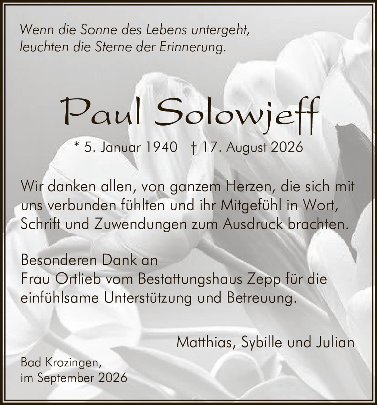 <p><i>Wenn die Sonne des Lebens untergeht,<br>leuchten die Sterne der Erinnerung.</i></p><p><strong>Paul Solowjeff</strong><br>* 5. Januar 1940 † 17. August 2026</p><p>Wir danken allen, von ganzem Herzen, die sich mit uns verbunden fühlten und ihr Mitgefühl in Wort, Schrift und Zuwendungen zum Ausdruck brachten.</p><p>Besonderen Dank an<br>Frau Ortlieb vom Bestattungshaus Zepp für die einfühlsame Unterstützung und Betreuung.</p><p>Matthias, Sybille und Julian</p><p>Bad Krozingen,<br>im September 2026</p>