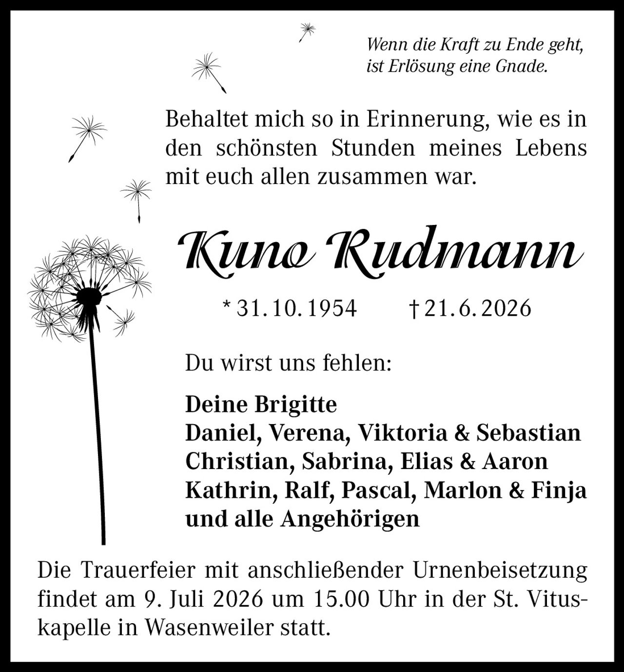 <p><i>Wenn die Kraft zu Ende geht, ist Erlösung eine Gnade.</i></p>
<p>Behaltet mich so in Erinnerung, wie es in den schönsten Stunden meines Lebens mit euch allen zusammen war.</p>
<p><strong>Kuno Rudmann</strong><br/>
*31.10.1954 †21.6.2026</p>
<p>Du wirst uns fehlen:</p>
<p><strong>Deine Brigitte</strong><br/>
Daniel, Verena, Viktoria & Sebastian<br/>
Christian, Sabrina, Elias & Aaron<br/>
Kathrin, Ralf, Pascal, Marlon & Finja<br/>
und alle Angehörigen</p>
<p>Die Trauerfeier mit anschließender Urnenbeisetzung findet am 9. Juli 2026 um 15.00 Uhr in der St. Vituskapelle in Wasenweiler statt.</p>