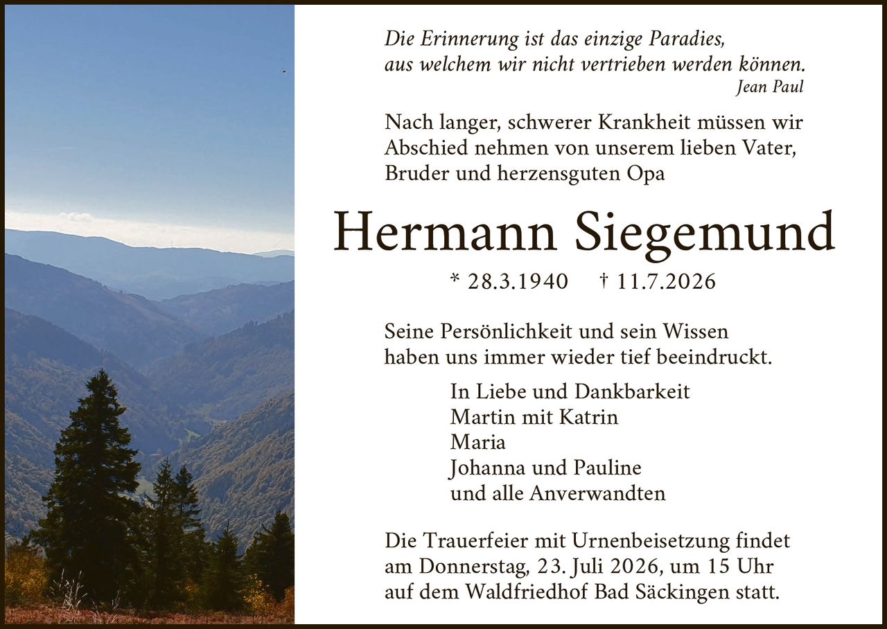 <p><i>Die Erinnerung ist das einzige Paradies, aus welchem wir nicht vertrieben werden können.</i></p>
<p style="text-align: right;"><i>Jean Paul</i></p>

<p>Nach langer, schwerer Krankheit müssen wir Abschied nehmen von unserem lieben Vater, Bruder und herzensguten Opa</p>

<p><strong>Hermann Siegemund</strong></p>
<p>* 28.3.1940   † 11.7.2026</p>

<p>Seine Persönlichkeit und sein Wissen haben uns immer wieder tief beeindruckt.</p>

<p>In Liebe und Dankbarkeit<br/>
Martin mit Katrin<br/>
Maria<br/>
Johanna und Pauline<br/>
und alle Anverwandten</p>

<p>Die Trauerfeier mit Urnenbeisetzung findet am Donnerstag, 23. Juli 2026, um 15 Uhr auf dem Waldfriedhof Bad Säckingen statt.</p>