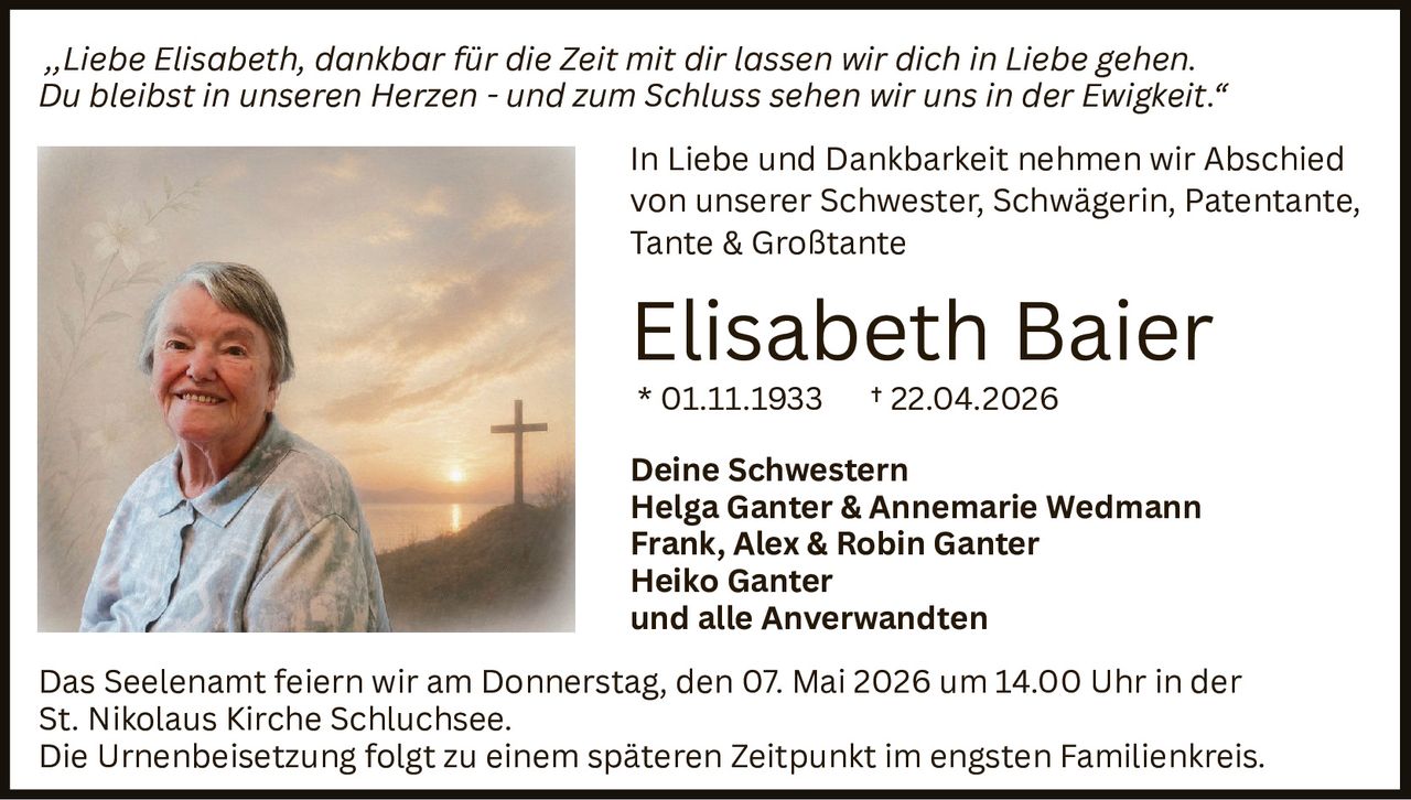 ‚‚Liebe Elisabeth, dankbar für die Zeit mit dir lassen wir dich in Liebe gehen.
Du bleibst in unseren Herzen - und zum Schluss sehen wir uns in der Ewigkeit.“
In Liebe und Dankbarkeit nehmen wir Abschied
von unserer Schwester, Schwägerin, Patentante,
Tante & Großtante

Elisabeth Baier
* 01.11.1933

† 22.04.2026

Deine Schwestern
Helga Ganter & Annemarie Wedmann
Frank, Alex & Robin Ganter
Heiko Ganter
und alle Anverwandten
Das Seelenamt feiern wir am Donnerstag, den 07. Mai 2026 um 14.00 Uhr in der
St. Nikolaus Kirche Schluchsee.
Die Urnenbeisetzung folgt zu einem späteren Zeitpunkt im engsten Familienkreis.