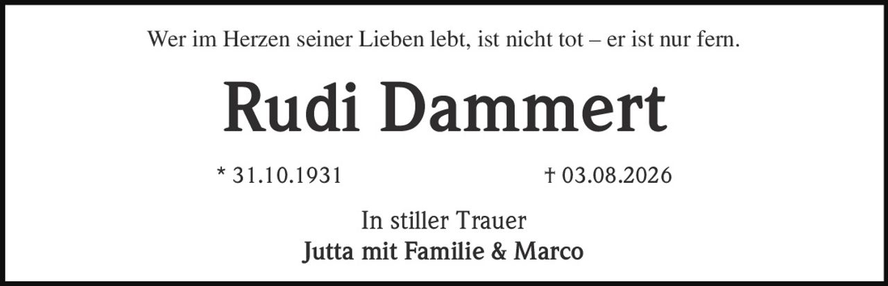 <p>Wer im Herzen seiner Lieben lebt, ist nicht tot – er ist nur fern.</p><p><strong>Rudi Dammert</strong></p><p>* 31.10.1931         † 03.08.2026</p><p>In stiller Trauer<br/>Jutta mit Familie & Marco</p>