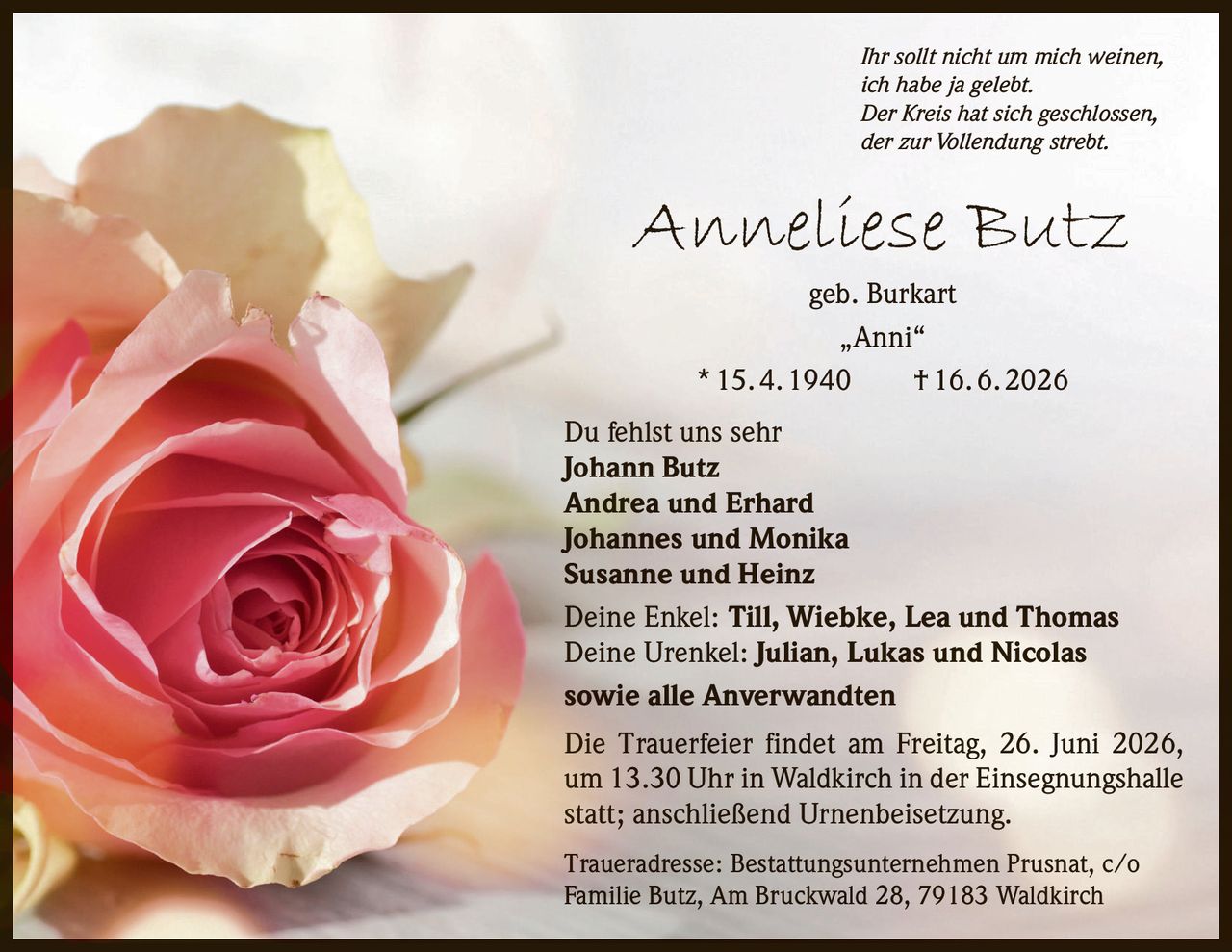 <p><i>Ihr sollt nicht um mich weinen,<br>ich habe ja gelebt.<br>Der Kreis hat sich geschlossen,<br>der zur Vollendung strebt.</i></p>

<p><strong>Anneliese Butz</strong> geb. Burkart<br>„Anni"<br>* 15. 4. 1940 † 16. 6. 2026</p>

<p>Du fehlst uns sehr<br>
<strong>Johann Butz</strong><br>
<strong>Andrea und Erhard</strong><br>
<strong>Johannes und Monika</strong><br>
<strong>Susanne und Heinz</strong></p>

<p>Deine Enkel: <strong>Till, Wiebke, Lea und Thomas</strong><br>
Deine Urenkel: <strong>Julian, Lukas und Nicolas</strong><br>
sowie alle Anverwandten</p>

<p>Die Trauerfeier findet am Freitag, 26. Juni 2026, um 13.30 Uhr in Waldkirch in der Einsegnungshalle statt; anschließend Urnenbeisetzung.</p>

<p>Traueradresse: Bestattungsunternehmen Prusnat, c/o Familie Butz, Am Bruckwald 28, 79183 Waldkirch</p>