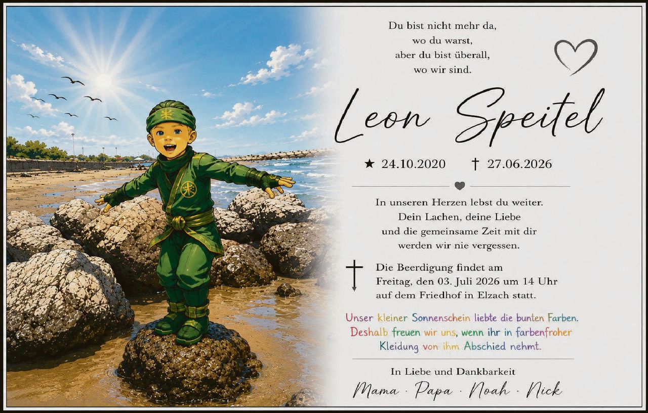 <p>Du bist nicht mehr da, wo du warst, aber du bist überall, wo wir sind.</p>

<p><strong>Leon Speitel</strong><br>★ 24.10.2020 † 27.06.2026</p>

<p>In unseren Herzen lebst du weiter. Dein Lachen, deine Liebe und die gemeinsame Zeit mit dir werden wir nie vergessen.</p>

<p>Die Beerdigung findet am Freitag, den 03. Juli 2026 um 14 Uhr auf dem Friedhof in Elzach statt.</p>

<p><i>Unser kleiner Sonnenschein liebte die bunten Farben. Deshalb freuen wir uns, wenn ihr in farbenfroher Kleidung von ihm Abschied nehmt.</i></p>

<p>In Liebe und Dankbarkeit<br><i>Mama · Papa · Noah · Nick</i></p>