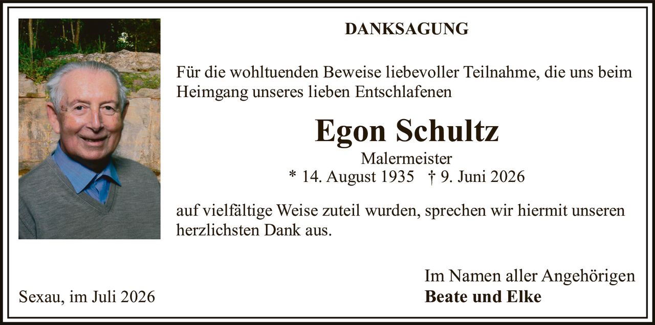 <p><strong>DANKSAGUNG</strong></p>

<p>Für die wohltuenden Beweise liebevoller Teilnahme, die uns beim Heimgang unseres lieben Entschlafenen</p>

<p><strong>Egon Schultz</strong><br/>
Malermeister<br/>
* 14. August 1935 † 9. Juni 2026</p>

<p>auf vielfältige Weise zuteil wurden, sprechen wir hiermit unseren herzlichsten Dank aus.</p>

<p>Im Namen aller Angehörigen<br/>
<strong>Beate und Elke</strong></p>

<p>Sexau, im Juli 2026</p>