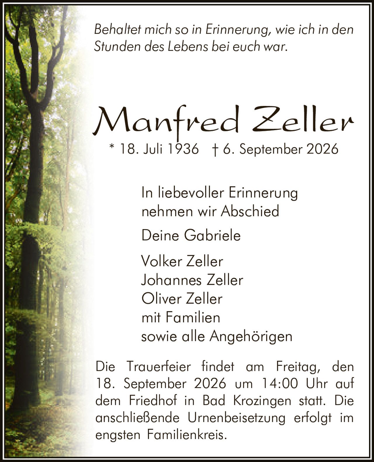 <p><i>Behaltet mich so in Erinnerung, wie ich in den Stunden des Lebens bei euch war.</i></p><p>In liebevoller Erinnerung nehmen wir Abschied</p><p>Deine Gabriele<br />Volker Zeller<br />Johannes Zeller<br />Oliver Zeller<br />mit Familien<br />sowie alle Angehörigen</p><p>* 18. Juli 1936 † 6. September 2026</p><p>Die Trauerfeier findet am Freitag, den 18. September 2026 um 14:00 Uhr auf dem Friedhof in Bad Krozingen statt. Die anschließende Urnenbeisetzung erfolgt im engsten Familienkreis.</p>