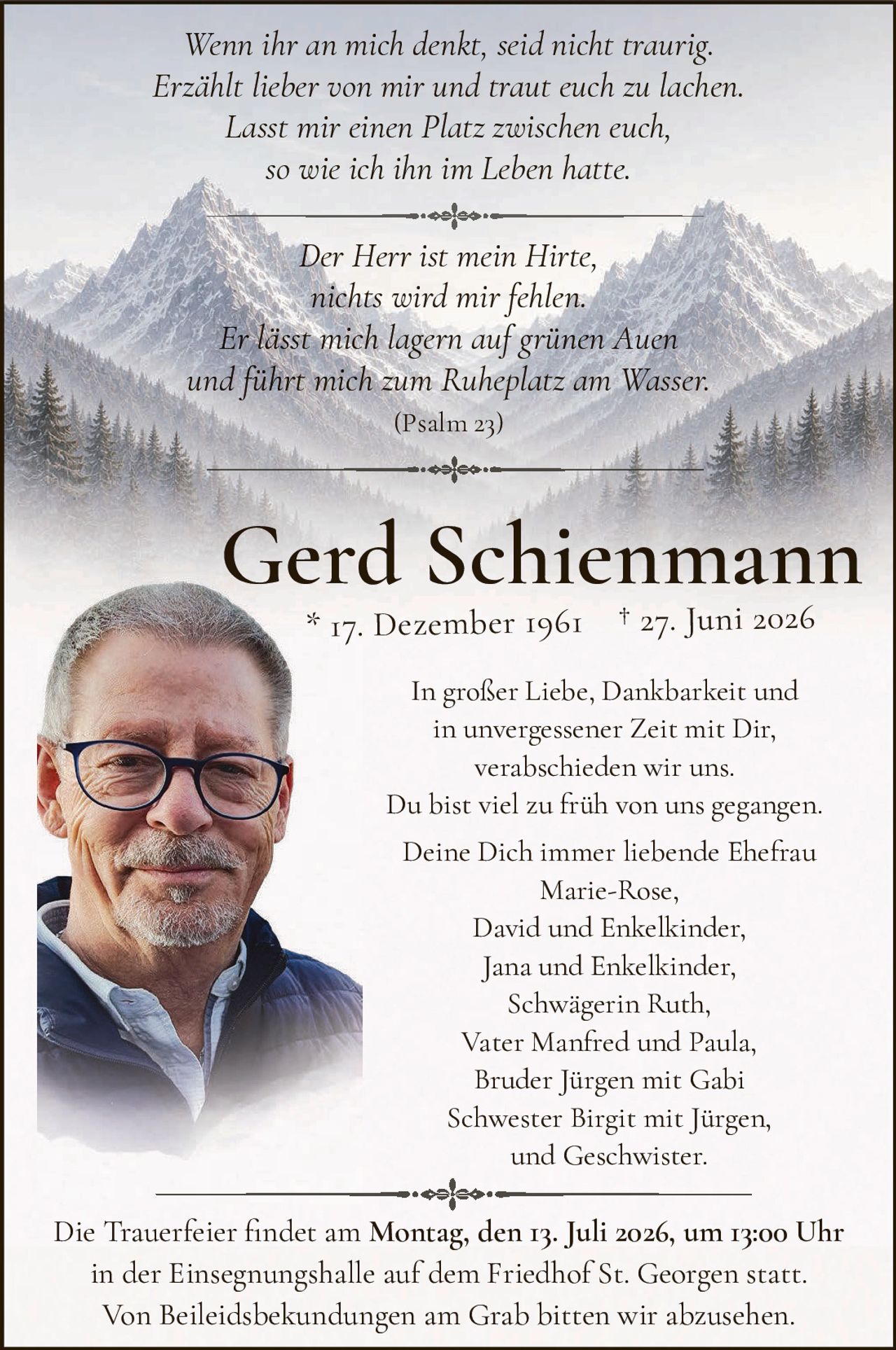 <p><i>Wenn ihr an mich denkt, seid nicht traurig.<br>Erzählt lieber von mir und traut euch zu lachen.<br>Lasst mir einen Platz zwischen euch,<br>so wie ich ihn im Leben hatte.</i></p>

<p><i>Der Herr ist mein Hirte,<br>nichts wird mir fehlen.<br>Er lässt mich lagern auf grünen Auen<br>und führt mich zum Ruheplatz am Wasser.<br>(Psalm 23)</i></p>

<p><strong>Gerd Schienmann</strong><br>* 17. Dezember 1961  † 27. Juni 2026</p>

<p>In großer Liebe, Dankbarkeit und<br>in unvergessener Zeit mit Dir,<br>verabschieden wir uns.<br>Du bist viel zu früh von uns gegangen.</p>

<p>Deine Dich immmer liebende Ehefrau<br>Marie-Rose,<br>David und Enkelkinder,<br>Jana und Enkelkinder,<br>Schwägerin Ruth,<br>Vater Manfred und Paula,<br>Bruder Jürgen mit Gabi<br>Schwester Birgit mit Jürgen,<br>und Geschwister.</p>

<p>Die Trauerfeier findet am <strong>Montag, den 13. Juli 2026, um 13:00 Uhr</strong><br>in der Einsegnungshalle auf dem Friedhof St. Georgen statt.<br>Von Beileidesbekündungen am Grab bitten wir abzusehen.</p>