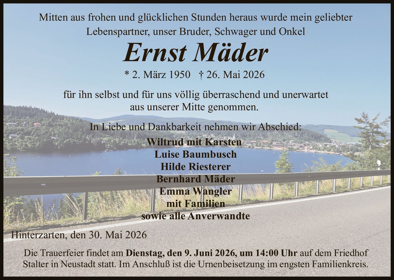 <p>Mitten aus frohen und glücklichen Stunden heraus wurde mein geliebter <br>Lebenspartner, unser Bruder, Schwager und Onkel</p><p><strong>Ernst Mäder</strong></p><p>* 2. März 1950 † 26. Mai 2026</p><p>für ihn selbst und für uns völlig überraschend und unerwartet <br>aus unserer Mitte genommen.</p><p>In Liebe und Dankbarkeit nehmen wir Abschied:<br>Wiltrud mit Karsten <br>Luise Baumbusch<br>Hilde Riesterer<br>Bernhard Mäder<br>Emma Wangler<br>mit Familien<br>sowie alle Anverwandte</p><p>Hinterzarten, den 30. Mai 2026</p><p>Die Trauerfeier findet am <strong>Dienstag, den 9. Juni 2026, um 14:00 Uhr</strong> auf dem Friedhof <br>Stalter in Neustadt statt. Im Anschluß ist die Urnenbeisetzung im engsten Familienkreis.</p>
