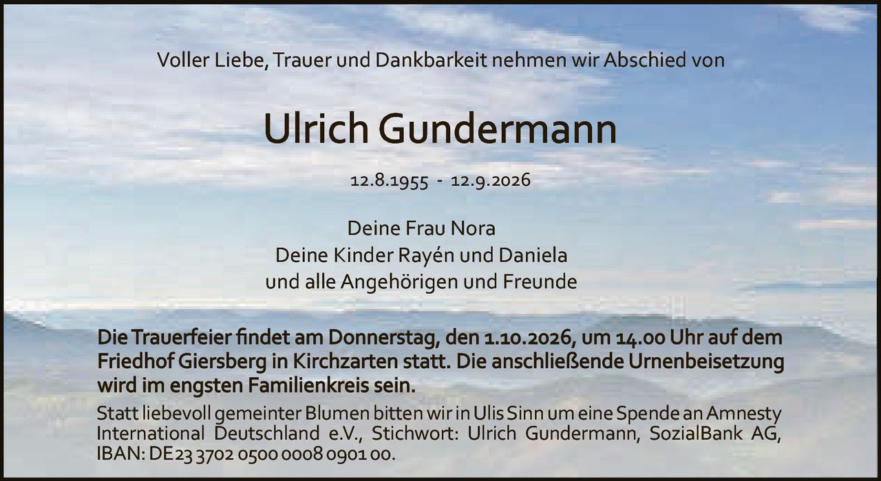 <p>Voller Liebe, Trauer und Dankbarkeit nehmen wir Abschied von</p>

<p><strong>Ulrich Gundermann</strong></p>

<p>12.8.1955 - 12.9.2026</p>

<p>Deine Frau Nora<br>Deine Kinder Rayén und Daniela<br>und alle Angehörigen und Freunde</p>

<p>Die Trauerfeier findet am Donnerstag, den 1.10.2026, um 14.00 Uhr auf dem Friedhof Giersberg in Kirchzarten statt. Die anschließende Urnenbeisetzung wird im engsten Familienkreis sein.</p>

<p>Statt liebevoll gemeinter Blumen bitten wir in Ulis Sinn um eine Spende an Amnesty International Deutschland e.V., Stichwort: Ulrich Gundermann, SozialBank AG, IBAN: DE23 3702 0500 0008 0901 00.</p>