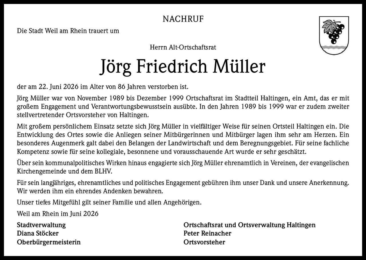 <p>Die Stadt Weil am Rhein trauert um Herrn Alt-Ortschaftsrat</p>

<p>Jörg Friedrich Müller der am 22. Juni 2026 im Alter von 86 Jahren verstorben ist.</p>

<p>Jörg Müller war von November 1989 bis Dezember 1999 Ortschaftsrat im Stadtteil Haltingen, ein Amt, das er mit großem Engagement und Verantwortungsbewusstsein ausübte. In den Jahren 1989 bis 1999 war er zudem zweiter stellvertretender Ortsvorsteher von Haltingen.</p>

<p>Mit großem persönlichem Einsatz setzte sich Jörg Müller in vielfältiger Weise für seinen Ortsteil Haltingen ein. Die Entwicklung des Ortes sowie die Anliegen seiner Mitbürgerinnen und Mitbürger lagen ihm sehr am Herzen. Ein besonderes Augenmerk galt dabei den Belangen der Landwirtschaft und dem Beregnungsgebiet. Für seine fachliche Kompetenz sowie für seine kollegiale, besonnene und vorausschauende Art wurde er sehr geschätzt.</p>

<p>Über sein kommunalpolitisches Wirken hinaus engagierte sich Jörg Müller ehrenamtlich in Vereinen, der evangelischen Kirchengemeinde und dem BLHV.</p>

<p>Für sein langjähriges, ehrenamtliches und politisches Engagement gebühren ihm unser Dank und unsere Anerkennung. Wir werden ihm ein ehrendes Andenken bewahren.</p>

<p>Unser tiefes Mitgefühl gilt seiner Familie und allen Angehörigen.</p>

<p>Weil am Rhein im Juni 2026</p>

<p><strong>Stadtverwaltung</strong><br/>Diana Stöcker<br/>Oberbürgermeisterin</p>

<p><strong>Ortschaftsrat und Ortsverwaltung Haltingen</strong><br/>Peter Reinacher<br/>Ortsvorsteher</p>