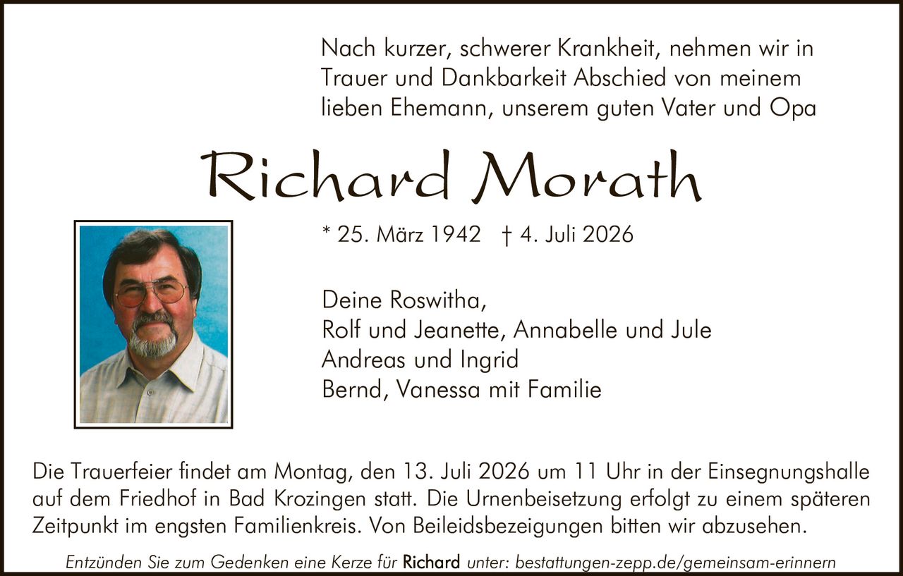 <p>Nach kurzer, schwerer Krankheit, nehmen wir in Trauer und Dankbarkeit Abschied von meinem lieben Ehemann, unserem guten Vater und Opa</p>

<p><strong>Richard Morath</strong></p>

<p>* 25. März 1942 † 4. Juli 2026</p>

<p>Deine Roswitha,<br>
Rolf und Jeanette, Annabelle und Jule<br>
Andreas und Ingrid<br>
Bernd, Vanessa mit Familie</p>

<p>Die Trauerfeier findet am Montag, den 13. Juli 2026 um 11 Uhr in der Einsegnungshalle auf dem Friedhof in Bad Krozingen statt. Die Urnenbeisetzung erfolgt zu einem späteren Zeitpunkt im engsten Familienkreis. Von Beileidsbezeigungen bitten wir abzusehen.</p>

<p>Entzünden Sie zum Gedenken eine Kerze für <strong>Richard</strong> unter: bestattungen-zepp.de/gemeinsam-erinnern</p>