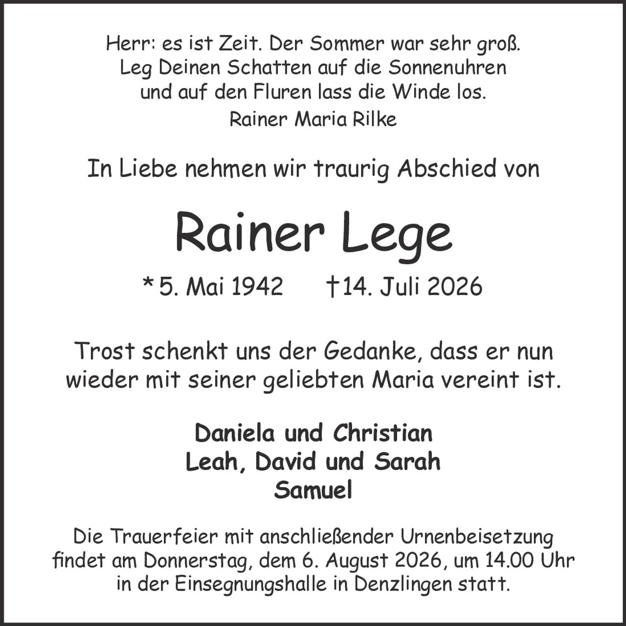 <p>In Liebe nehmen wir traurig Abschied von</p>

<p><strong>Rainer Lege</strong><br>
*5. Mai 1942 †14. Juli 2026</p>

<p>Herr: es ist Zeit. Der Sommer war sehr groß.<br>
Leg Deinen Schatten auf die Sonnenuhren<br>
und auf den Fluren lass die Winde los.<br>
<i>Rainer Maria Rilke</i></p>

<p>Trost schenkt uns der Gedanke, dass er nun wieder mit seiner geliebten Maria vereint ist.</p>

<p>Daniela und Christian<br>
Leah, David und Sarah<br>
Samuel</p>

<p>Die Trauerfeier mit anschließender Urnenbeisetzung findet am Donnerstag, dem 6. August 2026, um 14.00 Uhr in der Einsegnungshalle in Denzlingen statt.</p>