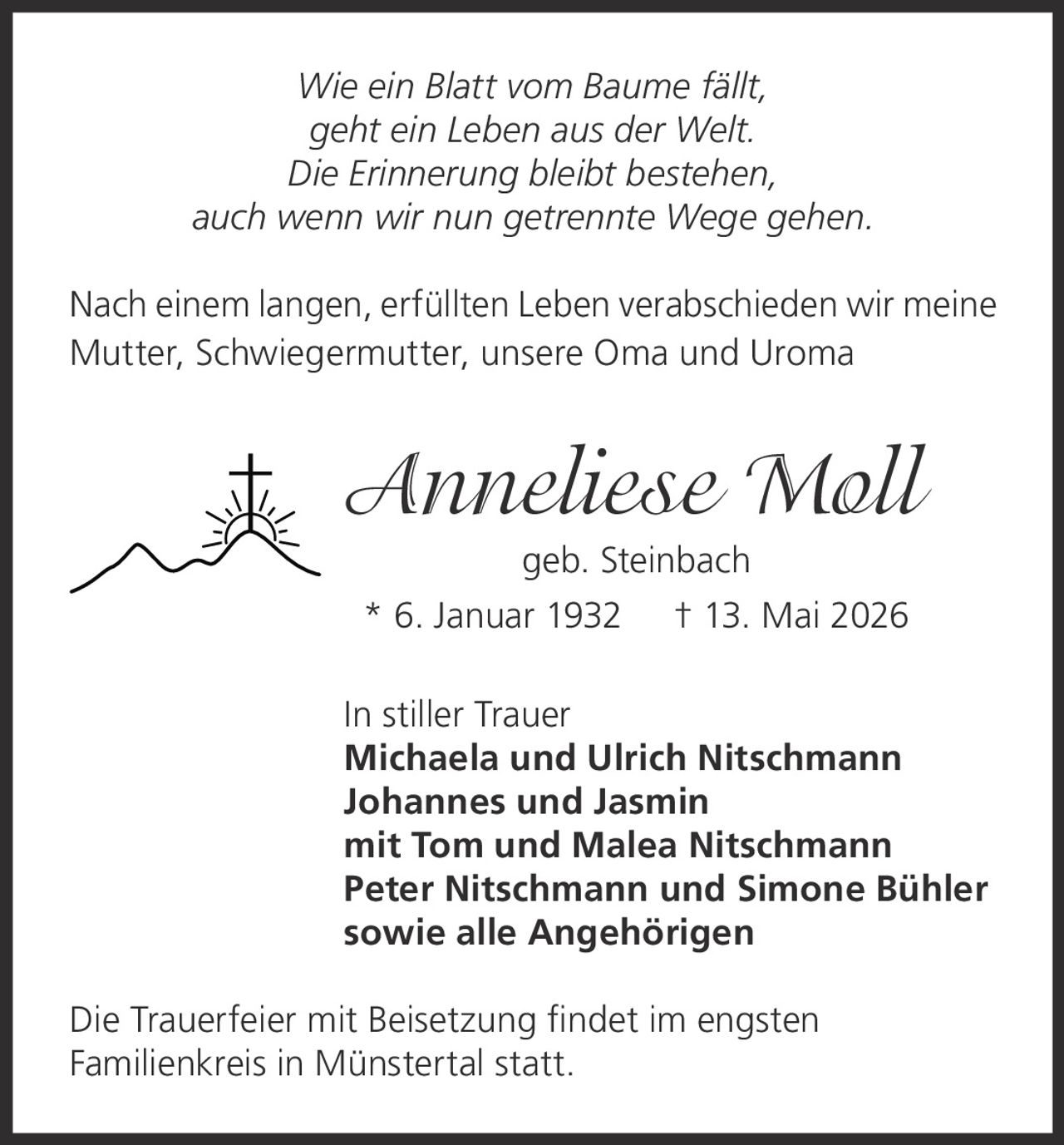 <i>Wie ein Blatt vom Baume fällt,<br/>geht ein Leben aus der Welt.<br/>Die Erinnerung bleibt bestehen,<br/>auch wenn wir nun getrennte Wege gehen.</i><br/><br/><p>Nach einem langen, erfüllten Leben verabschieden wir meine Mutter, Schwiegermutter, unsere Oma und Uroma</p><br/><p><strong>Anneliese Moll geb. Steinbach</strong><br/>* 6. Januar 1932  † 13. Mai 2026</p><br/><p>In stiller Trauer<br/><strong>Michaela und Ulrich Nitschmann<br/>Johannes und Jasmin<br/>mit Tom und Malea Nitschmann<br/>Peter Nitschmann und Simone Bühler<br/>sowie alle Angehörigen</strong></p><br/><p>Die Trauerfeier mit Beisetzung findet im engsten Familienkreis in Münstertal statt.</p>