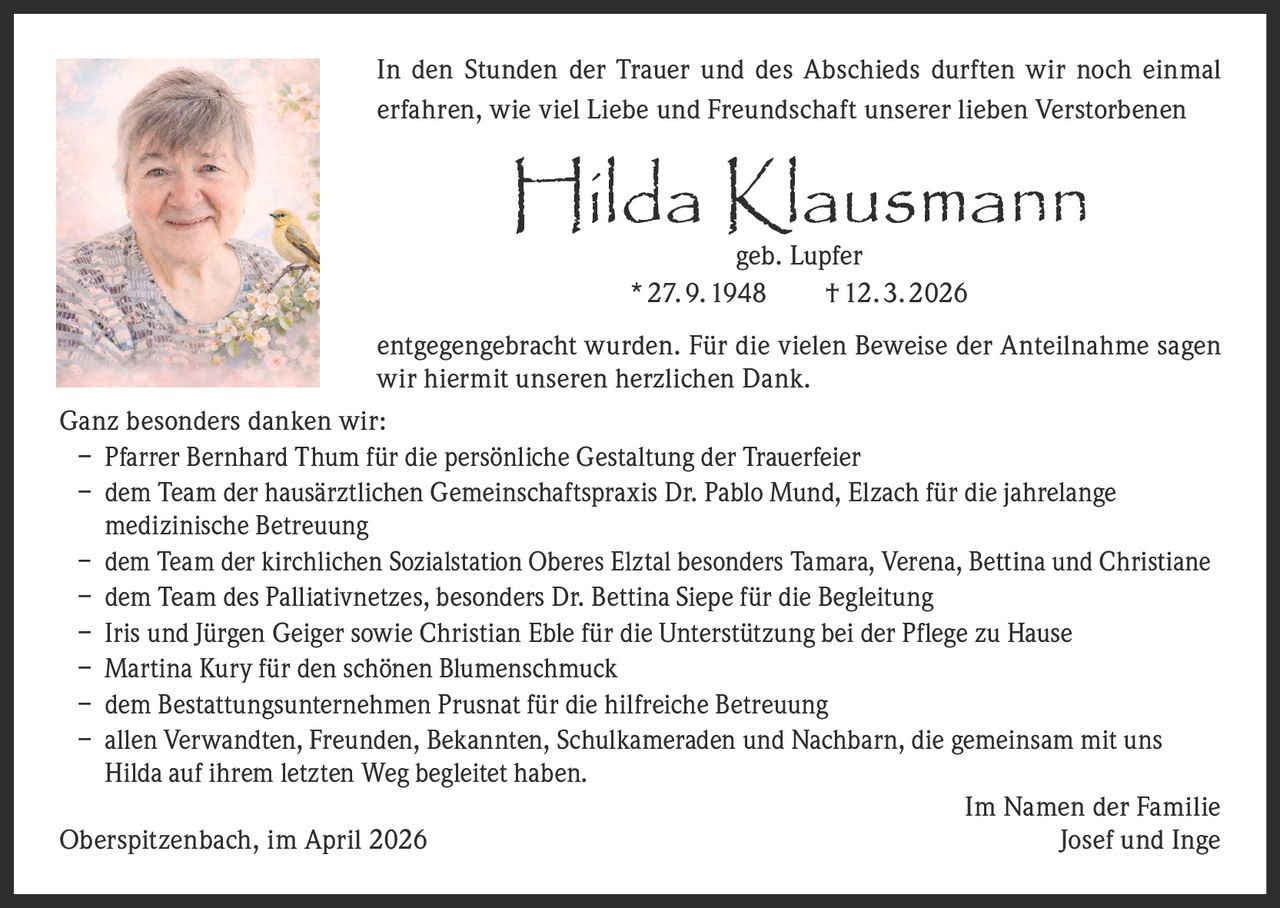 In den Stunden der Trauer und des Abschieds durften wir noch einmal
erfahren, wie viel Liebe und Freundschaft unserer lieben Verstorbenen

Hilda Klausmann
geb. Lupfer
* 27. 9. 1948   † 12. 3. 2026

entgegengebracht wurden. Für die vielen Beweise der Anteilnahme sagen
wir hiermit unseren herzlichen Dank.
Ganz besonders danken wir:
– Pfarrer Bernhard Thum für die persönliche Gestaltung der Trauerfeier
–	dem Team der hausärztlichen Gemeinschaftspraxis Dr. Pablo Mund, Elzach für die jahrelange
medizinische Betreuung
–	dem Team der kirchlichen Sozialstation Oberes Elztal besonders Tamara, Verena, Bettina und Christiane
–	dem Team des Palliativnetzes, besonders Dr. Bettina Siepe für die Begleitung
–	Iris und Jürgen Geiger sowie Christian Eble für die Unterstützung bei der Pflege zu Hause
–	Martina Kury für den schönen Blumenschmuck
–	dem Bestattungsunternehmen Prusnat für die hilfreiche Betreuung
–	allen Verwandten, Freunden, Bekannten, Schulkameraden und Nachbarn, die gemeinsam mit uns
Hilda auf ihrem letzten Weg begleitet haben.

Im Namen der Familie
Oberspitzenbach, im April 2026
Josef und Inge