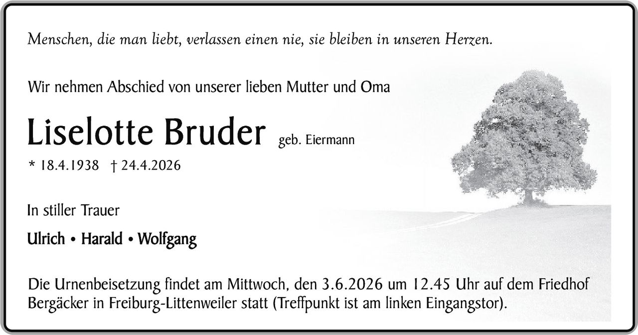 <p>Menschen, die man liebt, verlassen einen nie, sie bleiben in unseren Herzen.</p><p>Wir nehmen Abschied von unserer lieben Mutter und Oma</p><p><strong>Liselotte Bruder</strong> geb. Eiermann<br>* 18.4.1938 † 24.4.2026</p><p>In stiller Trauer<br>Ulrich • Harald • Wolfgang</p><p>Die Urnenbeisetzung findet am Mittwoch, den 3.6.2026 um 12.45 Uhr auf dem Friedhof Bergäcker in Freiburg-Littenweiler statt (Treffpunkt ist am linken Eingangstor).</p>