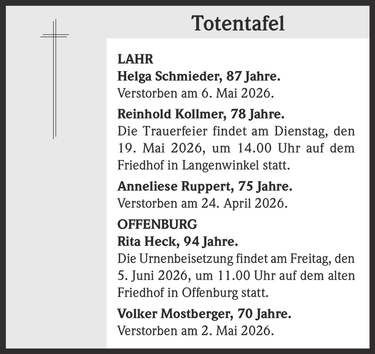 <p><strong>Totentafel</strong></p><p><strong>LAHR</strong><br><strong>Helga Schmieder, 87 Jahre.</strong><br>Verstorben am 6. Mai 2026.</p><p><strong>Reinhold Kollmer, 78 Jahre.</strong><br>Die Trauerfeier findet am Dienstag, den 19. Mai 2026, um 14.00 Uhr auf dem Friedhof in Langenwinkel statt.</p><p><strong>Anneliese Ruppert, 75 Jahre.</strong><br>Verstorben am 24. April 2026.</p><p><strong>OFFENBURG</strong><br><strong>Rita Heck, 94 Jahre.</strong><br>Die Urnenbeisetzung findet am Freitag, den 5. Juni 2026, um 11.00 Uhr auf dem alten Friedhof in Offenburg statt.</p><p><strong>Volker Mostberger, 70 Jahre.</strong><br>Verstorben am 2. Mai 2026.</p>