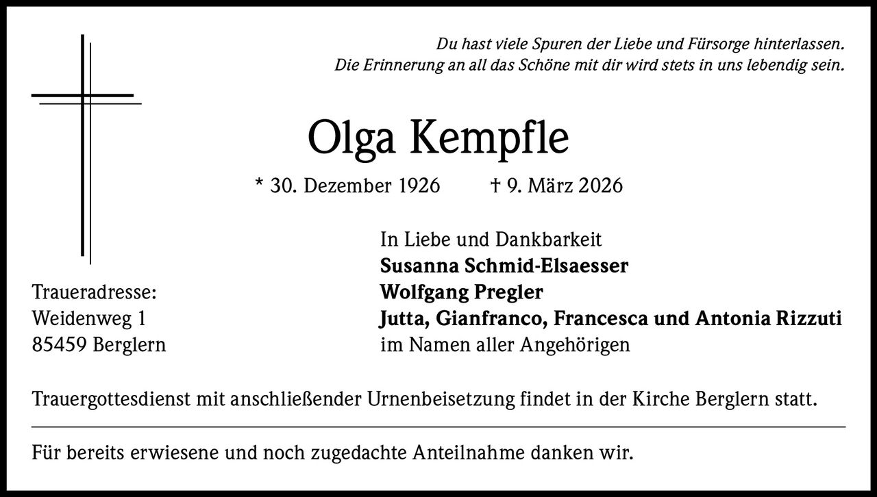 Du hast viele Spuren der Liebe und Fürsorge hinterlassen.
Die Erinnerung an all das Schöne mit dir wird stets in uns lebendig sein.

Olga Kempfle
* 30. Dezember 1926

Traueradresse:
Weidenweg 1
85459 Berglern

† 9. März 2026

In Liebe und Dankbarkeit
Susanna Schmid-Elsaesser
Wolfgang Pregler
Jutta, Gianfranco, Francesca und Antonia Rizzuti
im Namen aller Angehörigen

Trauergottesdienst mit anschließender Urnenbeisetzung findet in der Kirche Berglern statt.
Für bereits erwiesene und noch zugedachte Anteilnahme danken wir.
