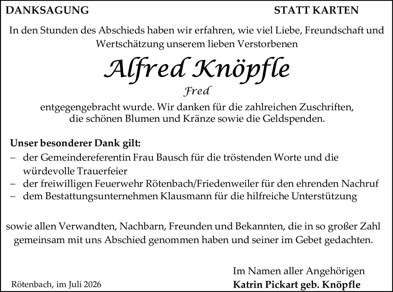 <p><strong>DANKAGUNG                                                    STATT KARTEN</strong></p>

<p>In den Stunden des Abschieds haben wir erfahren, wie viel Liebe, Freundschaft und Wertschätzung unserem lieben Verstorbenen</p>

<p><i>Alfred Knöpfle</i><br><i>Fred</i></p>

<p>entgegengebracht wurde. Wir danken für die zahlreichen Zuschriften, die schönen Blumen und Kränze sowie die Geldspenden.</p>

<p><strong>Unser besonderer Dank gilt:</strong></p>

<p>– der Gemeindereferentin Frau Bausch für die tröstenden Worte und die würdevolle Trauerfeier<br>
– der freiwilligen Feuerwehr Rötenbach/Friedenweiler für den ehrenden Nachruf<br>
– dem Bestattungsunternehmen Klausmann für die hilfreiche Unterstützung</p>

<p>sowie allen Verwandten, Nachbarn, Freunden und Bekannten, die in so großer Zahl gemeinsam mit uns Abschied genommen haben und seiner im Gebet gedachten.</p>

<p>Im Namen aller Angehörigen<br>
<strong>Katrin Pickart geb. Knöpfle</strong></p>

<p>Rötenbach, im Juli 2026</p>