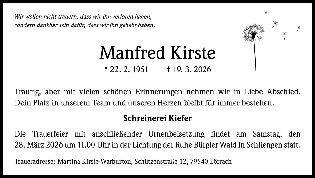 Wir wollen nicht trauern, dass wir ihn verloren haben,
sondern dankbar sein dafür, dass wir ihn gehabt haben.

Manfred Kirste
* 22. 2. 1951   † 19. 3. 2026
Traurig, aber mit vielen schönen Erinnerungen nehmen wir in Liebe Abschied.
Dein Platz in unserem Team und unseren Herzen bleibt für immer bestehen.
Schreinerei Kiefer
Die Trauerfeier mit anschließender Urnenbeisetzung findet am Samstag, den
28. März 2026 um 11.00 Uhr in der Lichtung der Ruhe Bürgler Wald in Schliengen statt.
Traueradresse: Martina Kirste-Warburton, Schützenstraße 12, 79540 Lörrach
