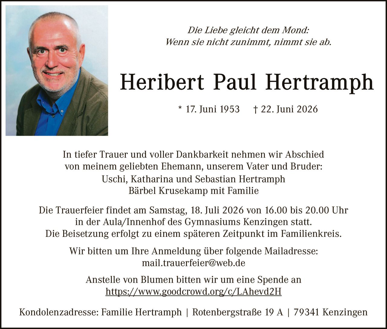 <p><i>Die Liebe gleicht dem Mond:<br>Wenn sie nicht zunimmt, nimmt sie ab.</i></p>

<p><strong>Heribert Paul Hertramph</strong><br>
* 17. Juni 1953     † 22. Juni 2026</p>

<p>In tiefer Trauer und voller Dankbarkeit nehmen wir Abschied von meinem geliebten Ehemann, unserem Vater und Bruder:<br>
Uschi, Katharina und Sebastian Hertramph<br>
Bärbel Krusekamp mit Familie</p>

<p>Die Trauerfeier findet am Samstag, 18. Juli 2026 von 16.00 bis 20.00 Uhr in der Aula/Innenhof des Gymnasiums Kenzingen statt.<br>
Die Beisetzung erfolgt zu einem späteren Zeitpunkt im Familienkreis.</p>

<p>Wir bitten um Ihre Anmeldung über folgende Mailadresse:<br>
mail.trauerfeier@web.de</p>

<p>Anstelle von Blumen bitten wir um eine Spende an<br>
<strong><a href="https://www.goodcrowd.org/c/LAhevd2H">https://www.goodcrowd.org/c/LAhevd2H</a></strong></p>

<p>Kondolenzadresse: Familie Hertramph | Rotenbergstraße 19 A | 79341 Kenzingen</p>