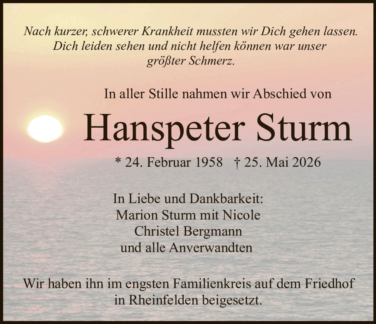 <p>Nach kurzer, schwerer Krankheit mussten wir Dich gehen lassen.</p>

<p>Dich leiden sehen und nicht helfen können war unser größter Schmerz.</p>

<p>In aller Stille nahmen wir Abschied von</p>

<p><strong>Hanspeter Sturm</strong></p>

<p>* 24. Februar 1958 † 25. Mai 2026</p>

<p>In Liebe und Dankbarkeit:<br>
Marion Sturm mit Nicole<br>
Christel Bergmann<br>
und alle Anverwandten</p>

<p>Wir haben ihn im engsten Familienkreis auf dem Friedhof in Rheinfelden beigesetzt.</p>