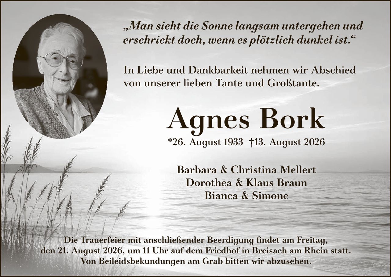 <p><i>„Man sieht die Sonne langsam untergehen und erschrickt doch, wenn es plötzlich dunkel ist."</i></p><p>In Liebe und Dankbarkeit nehmen wir Abschied von unserer lieben Tante und Großtante.</p><p><strong>Agnes Bork</strong><br/>*26. August 1933 †13. August 2026</p><p>Barbara & Christina Mellert<br/>Dorothea & Klaus Braun<br/>Bianca & Simone</p><p>Die Trauerfeier mit anschließender Beerdigung findet am Freitag, den 21. August 2026, um 11 Uhr auf dem Friedhof in Breisach am Rhein statt. Von Beileidesbekundungen am Grab bitten wir abzusehen.</p>