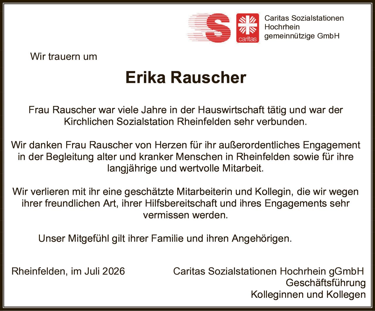 <p>Wir trauern um</p>
<p><strong>Erika Rauscher</strong></p>
<p>Frau Rauscher war viele Jahre in der Hauswirtschaft tätig und war der Kirchlichen Sozialstation Rheinfelden sehr verbunden.</p>
<p>Wir danken Frau Rauscher von Herzen für ihr außerordentliches Engagement in der Begleitung alter und kranker Menschen in Rheinfelden sowie für ihre langjährige und wertvolle Mitarbeit.</p>
<p>Wir verlieren mit ihr eine geschätzte Mitarbeiterin und Kollegin, die wir wegen ihrer freundlichen Art, ihrer Hilfsbereitschaft und ihres Engagements sehr vermissen werden.</p>
<p>Unser Mitgefühl gilt ihrer Familie und ihren Angehörigen.</p>
<p>Rheinfelden, im Juli 2026</p>
<p>Caritas Sozialstationen Hochrhein gGmbH<br/>Geschäftsführung<br/>Kolleginnen und Kollegen</p>