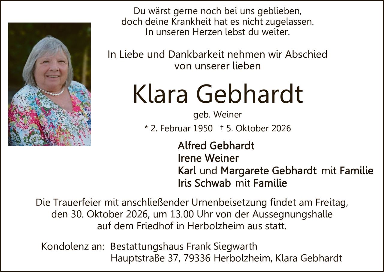 <p>In Liebe und Dankbarkeit nehmen wir Abschied von unserer lieben</p>

<p><strong>Klara Gebhardt</strong><br />
geb. Weiner<br />
* 2. Februar 1950  † 5. Oktober 2026</p>

<p>Du wärst gerne noch bei uns geblieben,<br />
doch deine Krankheit hat es nicht zugelassen.<br />
In unseren Herzen lebst du weiter.</p>

<p>Die Trauerfeier mit anschließender Urnenbeisetzung findet am Freitag, den 30. Oktober 2026, um 13.00 Uhr von der Aussegnungshalle auf dem Friedhof in Herbolzheim aus statt.</p>

<p><strong>Alfred Gebhardt</strong><br />
<strong>Irene Weiner</strong><br />
<strong>Karl und Margarete Gebhardt</strong> mit Familie<br />
<strong>Iris Schwab</strong> mit Familie</p>

<p>Kondolenz an: Bestattungshaus Frank Siegwarth<br />
Hauptstraße 37, 79336 Herbolzheim, Klara Gebhardt</p>