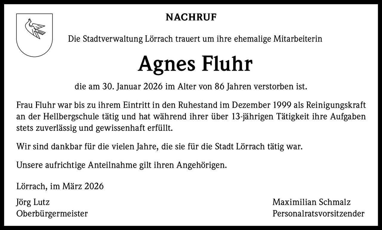 NACHRUF
Die Stadtverwaltung Lörrach trauert um ihre ehemalige Mitarbeiterin

Agnes Fluhr
die am 30. Januar 2026 im Alter von 86 Jahren verstorben ist.
Frau Fluhr war bis zu ihrem Eintritt in den Ruhestand im Dezember 1999 als Reinigungskraft
an der Hellbergschule tätig und hat während ihrer über 13-jährigen Tätigkeit ihre Aufgaben
stets zuverlässig und gewissenhaft erfüllt.
Wir sind dankbar für die vielen Jahre, die sie für die Stadt Lörrach tätig war.
Unsere aufrichtige Anteilnahme gilt ihren Angehörigen.
Lörrach, im März 2026
Jörg Lutz
Oberbürgermeister

Maximilian Schmalz
Personalratsvorsitzender
