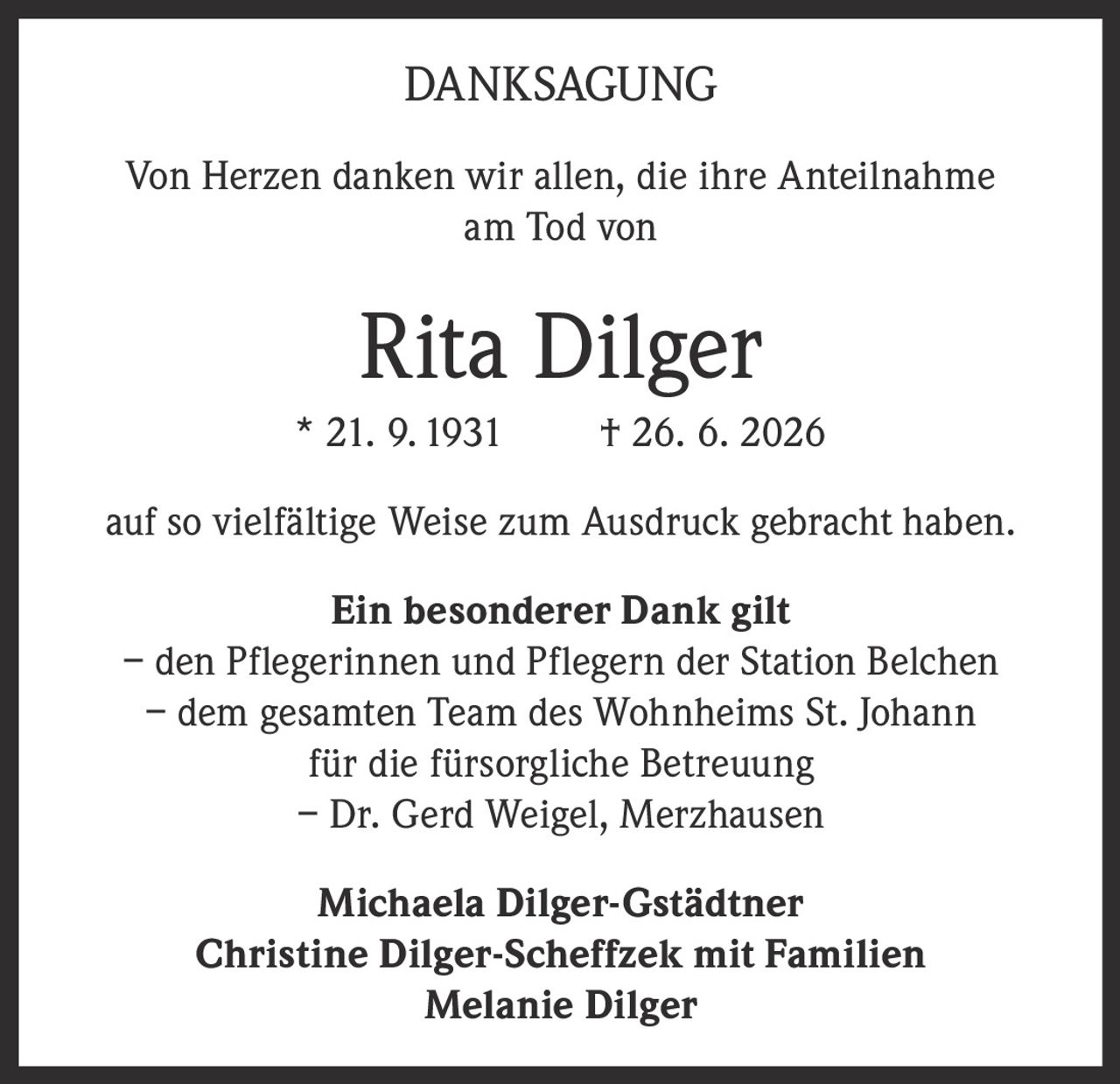 <p><strong>DANKSAGUNG</strong></p><p>Von Herzen danken wir allen, die ihre Anteilnahme am Tod von</p><p><strong>Rita Dilger</strong><br>* 21. 9. 1931 † 26. 6. 2026</p><p>auf so vielfältige Weise zum Ausdruck gebracht haben.</p><p><strong>Ein besonderer Dank gilt</strong><br>– den Pflegerinnen und Pflegern der Station Belchen<br>– dem gesamten Team des Wohnheims St. Johann für die fürsorgliche Betreuung<br>– Dr. Gerd Weigel, Merzhausen</p><p><strong>Michaela Dilger-Gstädtner<br>Christine Dilger-Scheffzek mit Familien<br>Melanie Dilger</strong></p>
