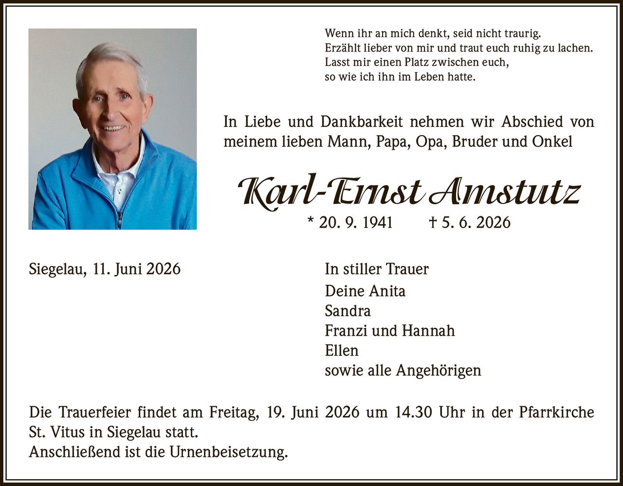 <p>Wenn ihr an mich denkt, seid nicht traurig.<br>
Erzählt lieber von mir und traut euch ruhig zu lachen.<br>
Lasst mir einen Platz zwischen euch,<br>
so wie ich ihn im Leben hatte.</p>

<p>In Liebe und Dankbarkeit nehmen wir Abschied von<br>
meinem lieben Mann, Papa, Opa, Bruder und Onkel</p>

<p><strong>Karl-Ernst Amstutz</strong><br>
* 20. 9. 1941 † 5. 6. 2026</p>

<p>Siegelau, 11. Juni 2026 In stiller Trauer<br>
Deine Anita<br>
Sandra<br>
Franzi und Hannah<br>
Ellen<br>
sowie alle Angehörigen</p>

<p>Die Trauerfeier findet am Freitag, 19. Juni 2026 um 14.30 Uhr in der Pfarrkirche<br>
St. Vitus in Siegelau statt.<br>
Anschließend ist die Urnenbeisetzung.</p>
