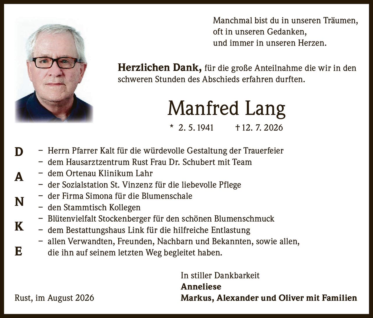<p>Manchmal bist du in unseren Träumen, oft in unseren Gedanken, und immer in unseren Herzen.</p>

<p><strong>Herzlichen Dank,</strong> für die große Anteilnahme die wir in den schweren Stunden des Abschieds erfahren durften.</p>

<p><strong>Manfred Lang</strong><br>* 2. 5. 1941 † 12. 7. 2026</p>

<p>– Herrn Pfarrer Kalt für die würdevolle Gestaltung der Trauerfeier<br>
– dem Hausarztzentrum Rust Frau Dr. Schubert mit Team<br>
– dem Ortenau Klinikum Lahr<br>
– der Sozialstation St. Vinzenz für die liebevolle Pflege<br>
– der Firma Simona für die Blumenschale<br>
– den Stammtisch Kollegen<br>
– Blütenvielfalt Stockenberger für den schönen Blumenschmuck<br>
– dem Bestattungshaus Link für die hilfreiche Entlastung<br>
– allen Verwandten, Freunden, Nachbarn und Bekannten, sowie allen, die ihn auf seinem letzten Weg begleitet haben.</p>

<p>In stiller Dankbarkeit<br>
<strong>Anneliese</strong><br>
Rust, im August 2026 <strong>Markus, Alexander und Oliver mit Familien</strong></p>