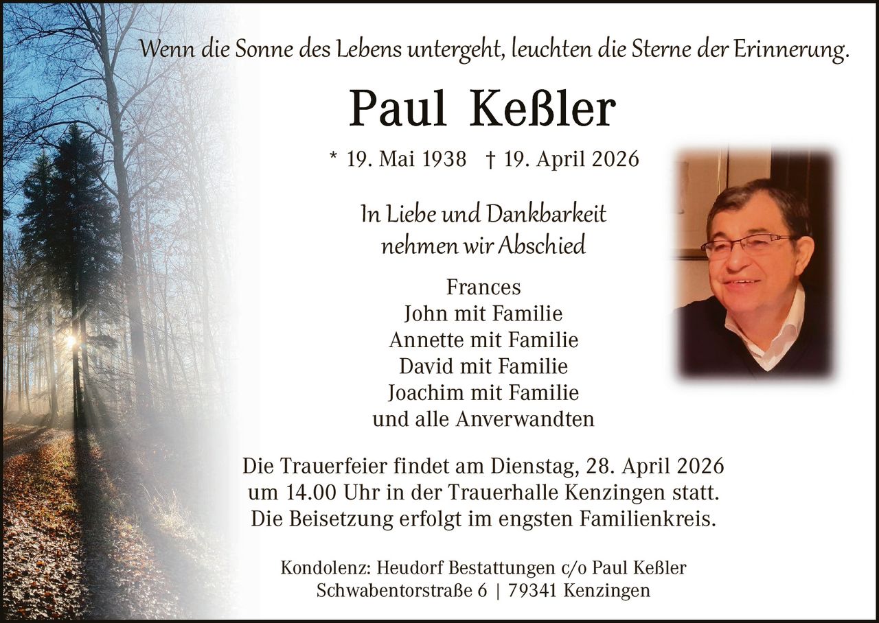 Wenn die Sonne des Lebens untergeht, leuchten die Ster�e der Erinner�ng.
* 19. Mai 1938 † 19. April 2026

In Liebe und Dankbarkeit
nehmen wir Abschied
Frances
John mit Familie
Annette mit Familie
David mit Familie
Joachim mit Familie
und alle Anverwandten

Die Trauerfeier findet am Dienstag, 28. April 2026
um 14.00 Uhr in der Trauerhalle Kenzingen statt.
Die Beisetzung erfolgt im engsten Familienkreis.
Kondolenz: Heudorf Bestattungen c/o Paul Keßler
Schwabentorstraße 6 | 79341 Kenzingen