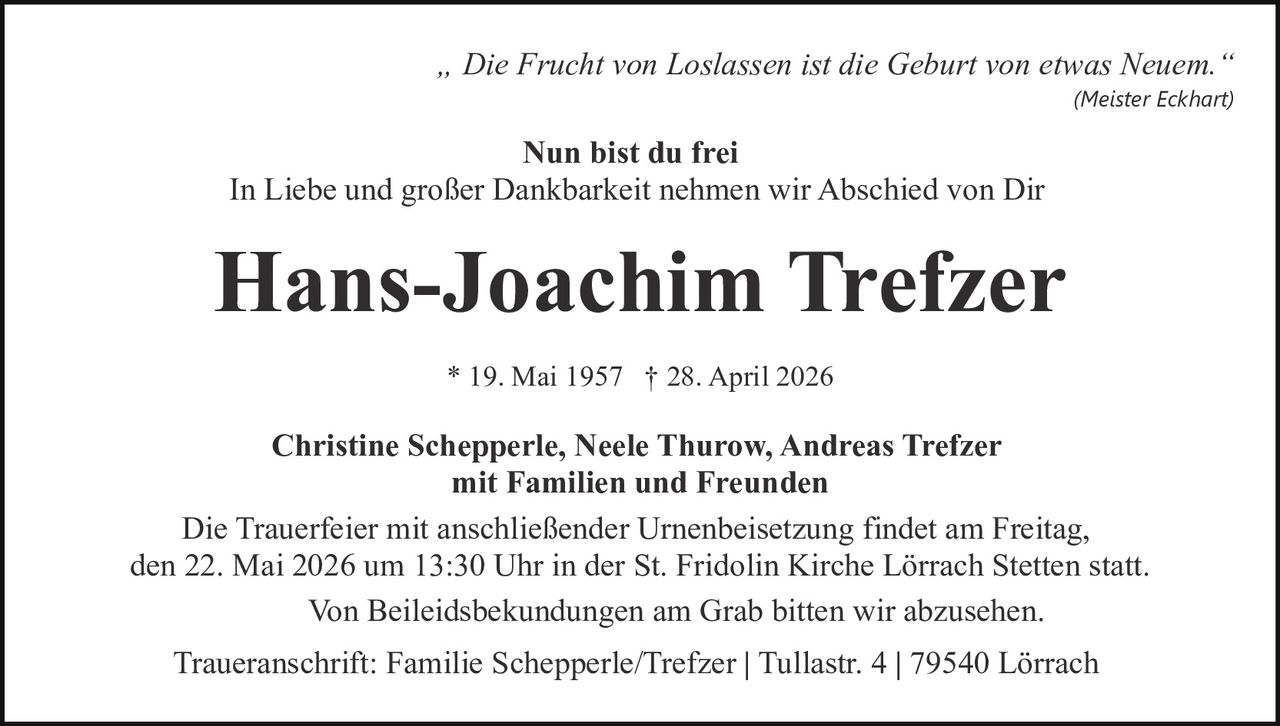 <p><i>„ Die Frucht von Loslassen ist die Geburt von etwas Neuem."</i><br><i>(Meister Eckhart)</i></p><p><strong>Nun bist du frei</strong></p><p>In Liebe und großer Dankbarkeit nehmen wir Abschied von Dir</p><p><strong>Hans-Joachim Trefzer</strong></p><p>* 19. Mai 1957 † 28. April 2026</p><p><strong>Christine Schepperle, Neele Thurow, Andreas Trefzer<br>mit Familien und Freunden</strong></p><p>Die Trauerfeier mit anschließender Urnenbeisetzung findet am Freitag, den 22. Mai 2026 um 13:30 Uhr in der St. Fridolin Kirche Lörrach Stetten statt.<br>Von Beileidesbekundungen am Grab bitten wir abzusehen.</p><p>Traueranschrift: Familie Schepperle/Trefzer | Tullastr. 4 | 79540 Lörrach</p>
